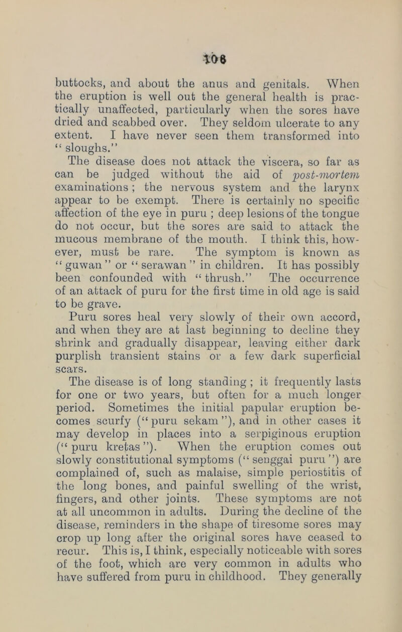 buttocks, and about the anus and genitals. When the eruption is well out the general health is prac- tically unaffected, particularly when the sores have dried and scabbed over. They seldom ulcerate to any extent. I have never seen them transformed into “ sloughs.” The disease does not attack the viscera, so far as can be judged without the aid of post-mortem examinations; the nervous system and the larynx appear to be exempt. There is certainly no specific affection of the eye in puru ; deep lesions of the tongue do not occur, but the sores are said to attack the mucous membrane of the mouth. I think this, how- ever, must be rare. The symptom is known as “ guwan ” or “ serawan ” in children. It has possibly been confounded with “ thrush.” The occurrence of an attack of puru for the first time in old age is said to be grave. Puru sores heal very slowly of their own accord, and when they are at last beginning to decline they shrink and gradually disappear, leaving either dark purplish transient stains or a few dark superficial scars. The disease is of long standing ; it frequently lasts for one or two years, but often for a much longer period. Sometimes the initial papular eruption be- comes scurfy (“puru sekam ”), and in other cases it may develop in places into a serpiginous eruption (“puru kretas”). When the eruption comes out slowly constitutional symptoms (“ senggai puru”) are complained of, such as malaise, simple periostitis of the long bones, and painful swelling of the wrist, fingers, and other joints. These symptoms are not at all uncommon in adults. During the decline of the disease, reminders in the shape of tiresome sores may crop up long after the original sores have ceased to recur. This is, I think, especially noticeable with sores of the foot, which are very common in adults who have suffered from puru in childhood. They generally