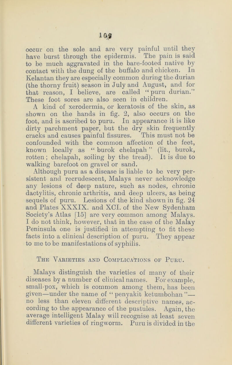 occur on the sole and are very painful until they have burst through the epidermis. The pain is said to be much aggravated in the bare-footed native by contact with the dung of the buffalo and chicken. In Kelantan they are especially common during the durian (the thorny fruit) season in July and August, and for that reason, I believe, are called “puru durian.” These foot sores are also seen in children. A kind of xerodermia, or keratosis of the skin, as shown on the hands in fig. 2, also occurs on the foot, and is ascribed to puru. In appearance it is like dirty parchment paper, but the dry skin frequently cracks and causes painful fissures. This must not be confounded with the common affection of the feet, known locally as “ burok chelapah ” (lit., burok, rotten; chelapah, soiling by the tread). It is due to walking barefoot on gravel or sand. Although puru as a disease is liable to be very per- sistent and recrudescent, Malays never acknowledge any lesions of deep nature, such as nodes, chronic dactylitis, chronic arthritis, and deep ulcers, as being sequels of puru. Lesions of the kind shown in fig. 24 and Plates XXXIX. and XCI. of the New Sydenham Society’s Atlas [15] are very common among Malays. I do not think, however, that in the case of the Malay Peninsula one is justified in attempting to fit these facts into a clinical description of puru. They appear to me to be manifestations of syphilis. The Varieties and Complications of Puru. Malays distinguish the varieties of many of their diseases by a number of clinical names. For example, small-pox, which is common among them, has been given—under the name of “ penyakit ketumbohan ”— no less than eleven different descriptive names, ac- cording to the appearance of the pustules. Again, the average intelligent Malay will recognise at least seven different varieties of ringworm. Puru is divided in the
