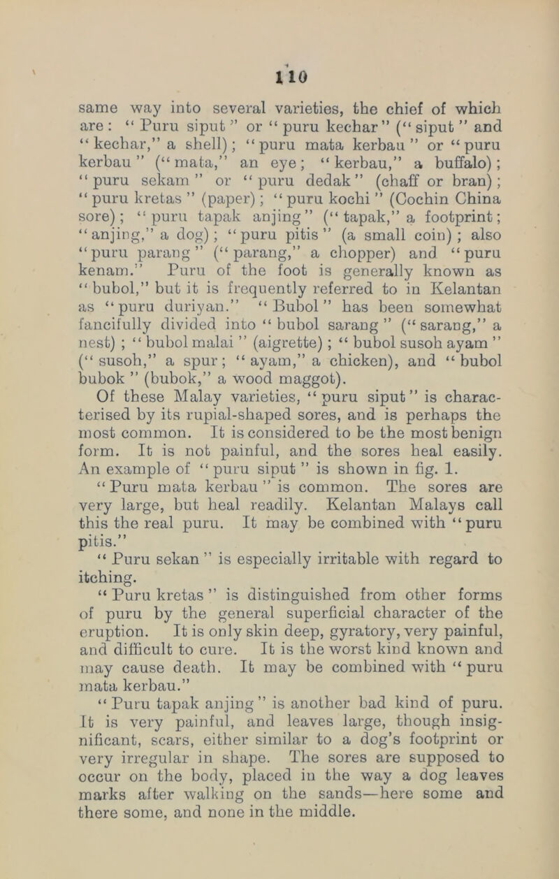 uo \ same way into several varieties, the chief of which are : “ Puru siput ” or “ puru kechar ” (“ siput ” and “ kechar,” a shell); “puru mata kerbau ” or “puru kerbau ” (“mata,” an eye; “kerbau,” a buffalo); “puru sekam ” or “puru dedak” (chaff or bran); “ puru kretas ” (paper); “ puru kochi ” (Cochin China sore); “puru tapak anjing” (“ tapak,” a footprint; “anjing,”a dog); “puru pitis ” (a small coin); also “puru parang” (“parang,” a chopper) and “puru kenam.” Puru of the foot is generally known as “ bubol,” but it is frequently referred to in Kelantan as “puru duriyan.” “Bubol” has been somewhat fancifully divided into “bubol sarang ” (“ sarang,” a nest) ; “ bubol malai ” (aigrette); “ bubol susoh ayam ” (“ susoh,” a spur; “ ayam,” a chicken), and “bubol bubok ” (bubok,” a wood maggot). Of these Malay varieties, “puru siput” is charac- terised by its rupial-shaped sores, and is perhaps the most common. It is considered to be the most benign form. It is not painful, and the sores heal easily. An example of “ puru siput ” is shown in fig. 1. “ Puru mata kerbau ” is common. The sores are very large, but heal readily. Kelantan Malays call this the real puru. It may be combined with “puru pitis.” “ Puru sekan ” is especially irritable with regard to itching. “ Puru kretas ” is distinguished from other forms of puru by the general superficial character of the eruption. It is only skin deep, gyratory, very painful, and difficult to cure. It is the worst kind known and may cause death. It may be combined with “puru mata kerbau.” “Puru tapak anjing” is another bad kind of puru. It is very painful, and leaves large, though insig- nificant, scars, either similar to a dog’s footprint or very irregular in shape. The sores are supposed to occur on the body, placed in the way a dog leaves marks after walking on the sands—here some and there some, and none in the middle.