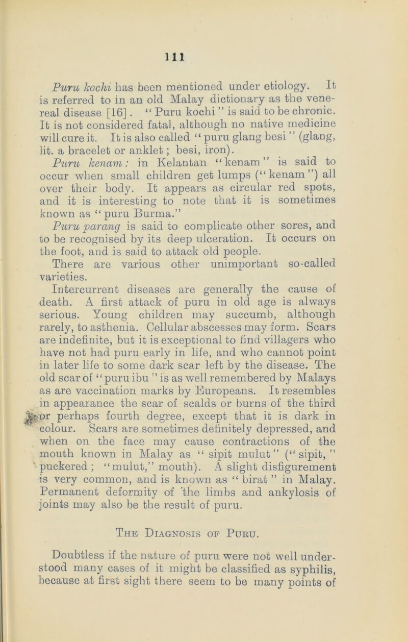 Puru kochi lias been mentioned under etiology. It is referred to in an old Malay dictionary as the vene- real disease [16]. “ Puru kochi ” is said to be chronic. It is not considered fatal, although no native medicine will cure it. It is also called “ puru glang besi ” (glang, lit. a bracelet or anklet; besi, iron). Puru kenam: in Kelantan “ kenam ” is said to occur when small children get lumps (“kenam”) all over their body. It appears as circular red spots, and it is interesting to note that it is sometimes known as “puru Burma.” Puru parang is said to complicate other sores, and to be recognised by its deep ulceration. It occurs on the foot, and is said to attack old people. There are various other unimportant so-called varieties. Intercurrent diseases are generally the cause of death. A first attack of puru in old age is always serious. Young children may succumb, although rarely, to asthenia. Cellular abscesses may form. Scars are indefinite, but it is exceptional to find villagers who have not had puru early in life, and who cannot point in later life to some dark scar left by the disease. The old scar of “puru ibu ” is as well remembered by Malays as are vaccination marks by Europeans. It resembles in appearance the scar of scalds or burns of the third Jtepr perhaps fourth degree, except that it is dark in colour. Scars are sometimes definitely depressed, and when on the face may cause contractions of the mouth known in Malay as “ sipit mulut ” (“ sipit, ” puckered ; “mulut,” mouth). A slight disfigurement is very common, and is known as “ birat ” in Malay. Permanent deformity of the limbs and ankylosis of joints may also be the result of puru. The Diagnosis of Puru. Doubtless if the nature of puru were not well under- stood many cases of it might be classified as syphilis, because at first sight there seern to be many points of