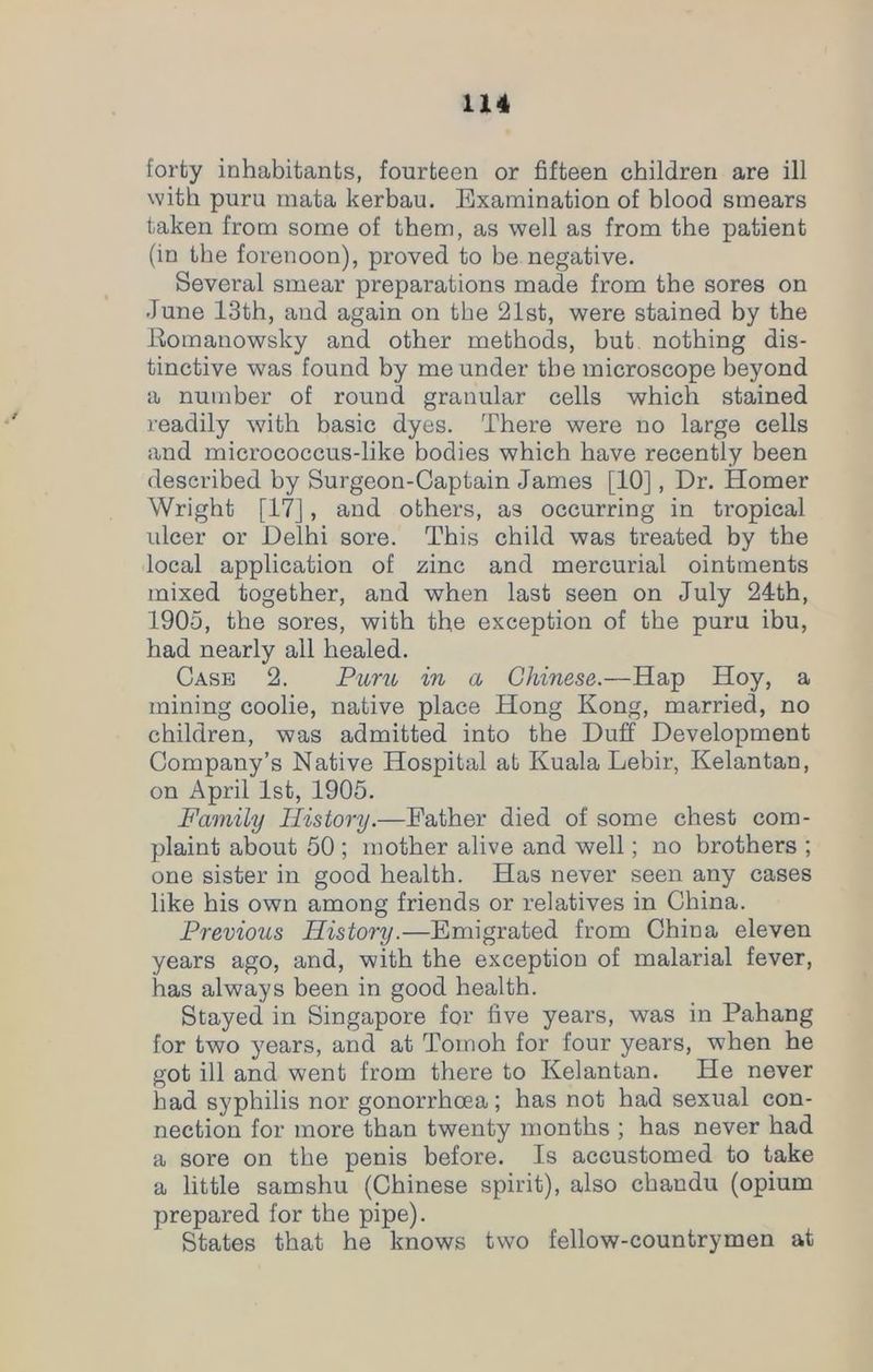 forty inhabitants, fourteen or fifteen children are ill with puru mata kerbau. Examination of blood smears taken from some of them, as well as from the patient (in the forenoon), proved to be negative. Several smear preparations made from the sores on June 13th, and again on the 21st, were stained by the Romanowsky and other methods, but nothing dis- tinctive was found by me under the microscope beyond a number of round granular cells which stained readily with basic dyes. There were no large cells and micrococcus-like bodies which have recently been described by Surgeon-Captain James [10], Dr. Homer Wright [17], and others, as occurring in tropical ulcer or Delhi sore. This child was treated by the local application of zinc and mercurial ointments mixed together, and when last seen on July 24th, 1905, the sores, with the exception of the puru ibu, had nearly all healed. Case 2. Puru in a Chinese.—Hap Hoy, a mining coolie, native place Hong Kong, married, no children, was admitted into the Duff Development Company’s Native Hospital at Kuala Lebir, Kelantan, on April 1st, 1905. Family History.—Eather died of some chest com- plaint about 50 ; mother alive and well; no brothers ; one sister in good health. Has never seen any cases like his own among friends or relatives in China. Previous History.—Emigrated from China eleven years ago, and, with the exception of malarial fever, has always been in good health. Stayed in Singapore for five years, was in Pahang for two years, and at Tomoh for four years, when he got ill and went from there to Kelantan. He never had syphilis nor gonorrhoea; has not had sexual con- nection for more than twenty months ; has never had a sore on the penis before. Is accustomed to take a little samshu (Chinese spirit), also chandu (opium prepared for the pipe). States that he knows two fellow-countrymen at
