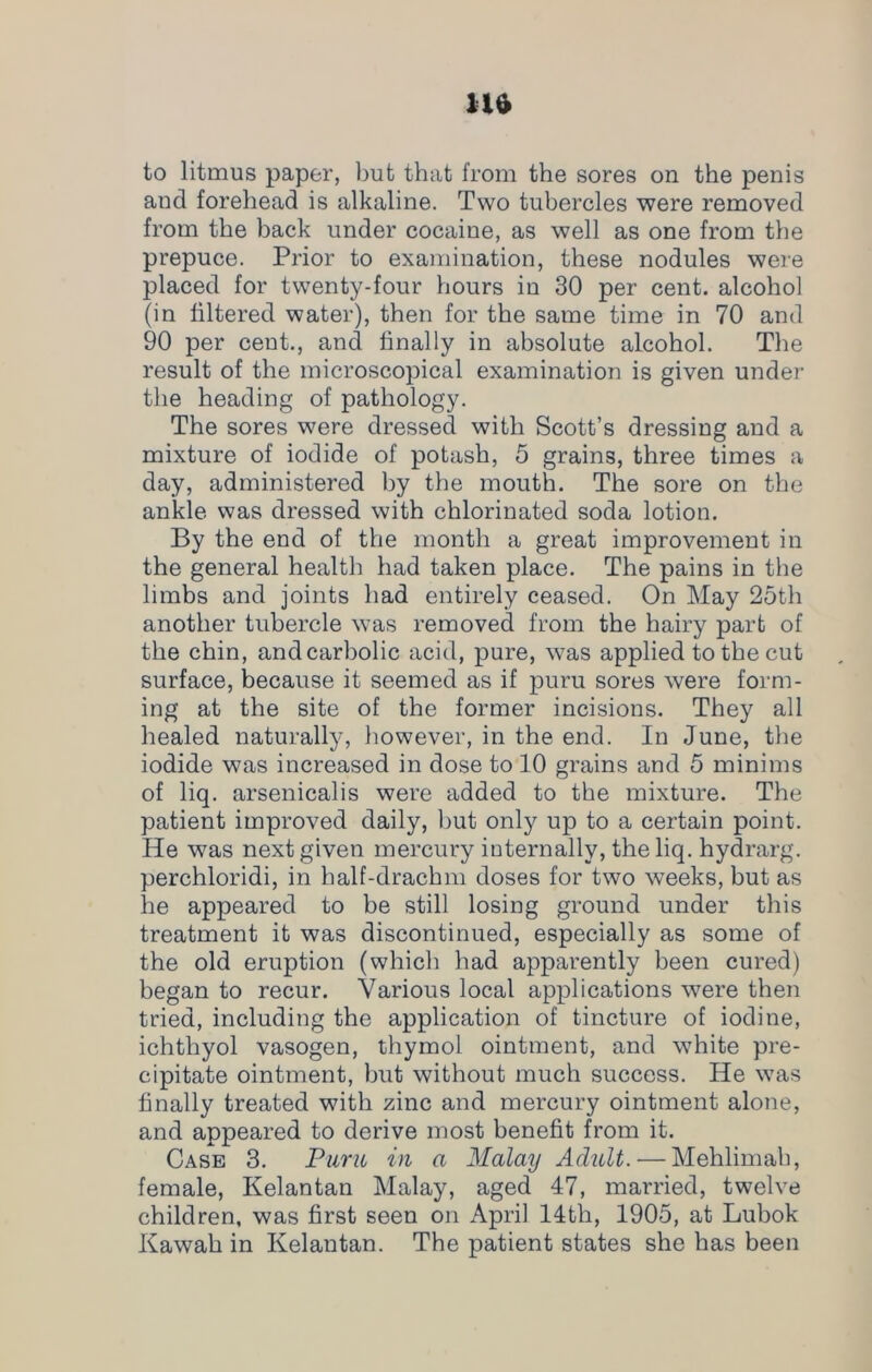 to litmus paper, but that from the sores on the penis and forehead is alkaline. Two tubercles were removed from the back under cocaine, as well as one from the prepuce. Prior to examination, these nodules were placed for twenty-four hours in 30 per cent, alcohol (in filtered water), then for the same time in 70 and 90 per cent., and finally in absolute alcohol. The result of the microscopical examination is given under the heading of pathology. The sores were dressed with Scott’s dressing and a mixture of iodide of potash, 5 grains, three times a day, administered by the mouth. The sore on the ankle was dressed with chlorinated soda lotion. By the end of the month a great improvement in the general health had taken place. The pains in the limbs and joints had entirely ceased. On May 25th another tubercle was removed from the hairy part of the chin, andcarbolic acid, pure, was applied to the cut surface, because it seemed as if puru sores were form- ing at the site of the former incisions. They all healed naturally, however, in the end. In June, the iodide was increased in dose to 10 grains and 5 minims of liq. arsenicalis were added to the mixture. The patient improved daily, but only up to a certain point. He was next given mercury internally, the liq. hydrarg. perchloridi, in half-drachm doses for two weeks, but as he appeared to be still losing ground under this treatment it was discontinued, especially as some of the old eruption (which had apparently been cured) began to recur. Various local applications were then tried, including the application of tincture of iodine, ichthyol vasogen, thymol ointment, and white pre- cipitate ointment, but without much success. He was finally treated with zinc and mercury ointment alone, and appeared to derive most benefit from it. Case 3. Puru in a Malay Adult. — Mehlimah, female, Kelantan Malay, aged 47, married, twelve children, was first seen on April 14tli, 1905, at Lubok Kawah in Kelantan. The patient states she has been