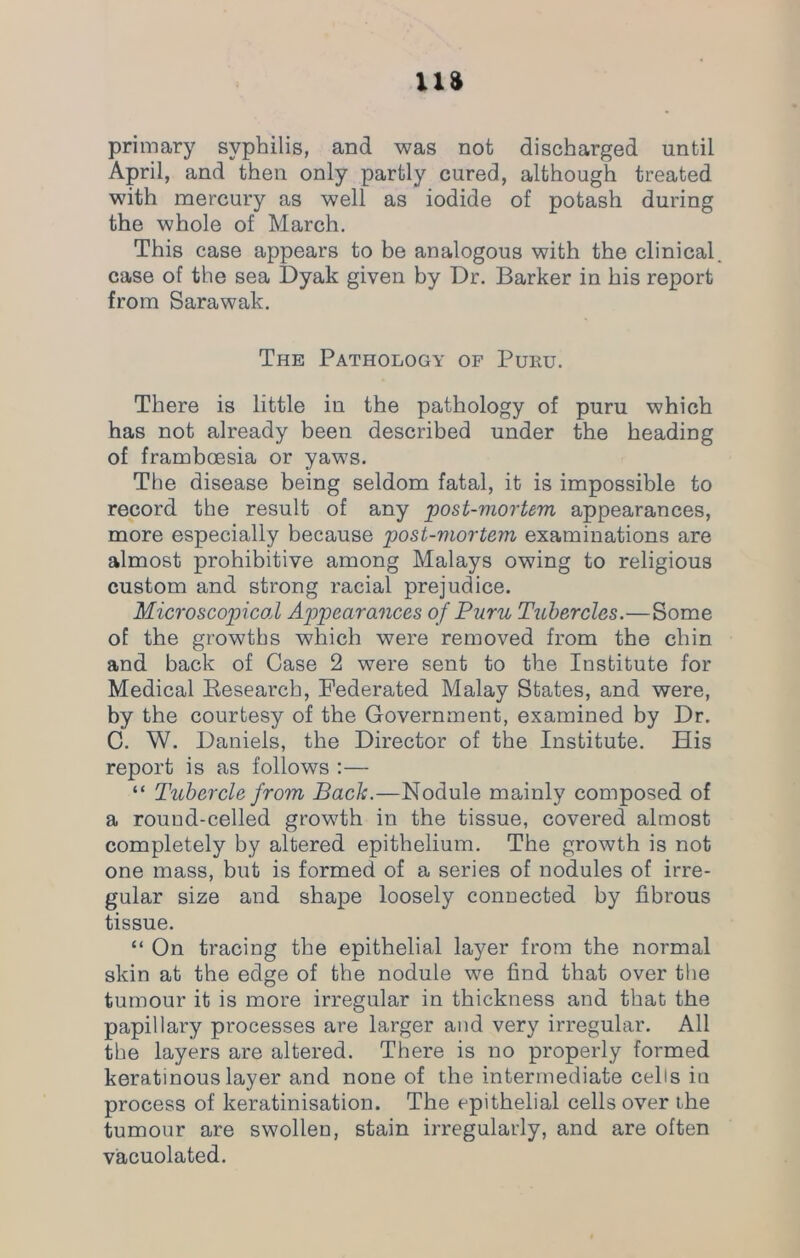 primary syphilis, and was not discharged until April, and then only partly cured, although treated with mercury as well as iodide of potash during the whole of March. This case appears to be analogous with the clinical, case of the sea Dyak given by Dr. Barker in his report from Sarawak. The Pathology of Puru. There is little in the pathology of puru which has not already been described under the heading of framboesia or yaws. The disease being seldom fatal, it is impossible to record the result of any post-mortem appearances, more especially because post-mortem examinations are almost prohibitive among Malays owing to religious custom and strong racial prejudice. Microscopical Appearances of Puru Tubercles.—Some of the growths which were removed from the chin and back of Case 2 were sent to the Institute for Medical Research, Federated Malay States, and were, by the courtesy of the Government, examined by Dr. C. W. Daniels, the Director of the Institute. His report is as follows :— “ Tubercle from Back.—Nodule mainly composed of a round-celled growth in the tissue, covered almost completely by altered epithelium. The growth is not one mass, but is formed of a series of nodules of irre- gular size and shape loosely connected by fibrous tissue. “ On tracing the epithelial layer from the normal skin at the edge of the nodule we find that over the tumour it is more irregular in thickness and that the papillary processes are larger and very irregular. All the layers are altered. There is no properly formed keratinous layer and none of the intermediate cells iu process of keratinisation. The epithelial cells over the tumour are swollen, stain irregularly, and are often vacuolated.