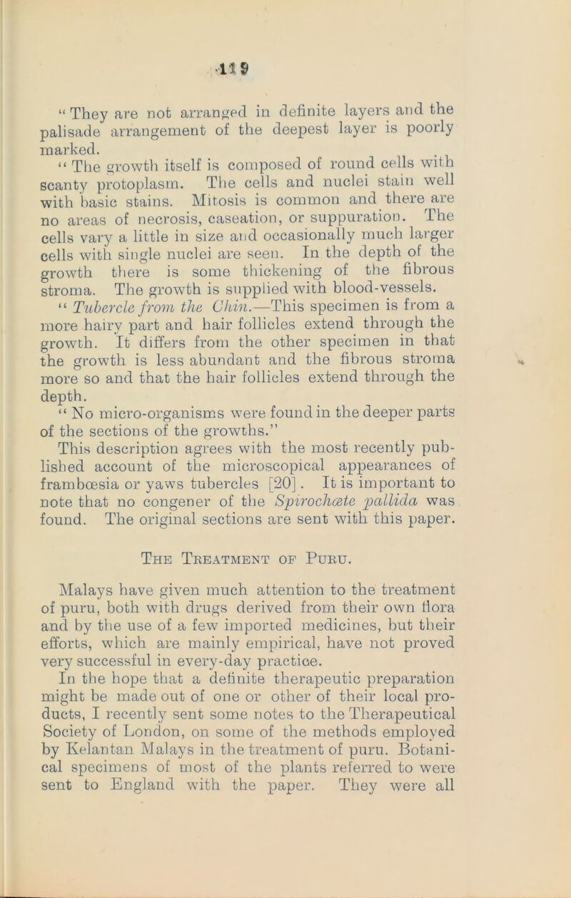 •11$ “ They fire not arranged in definite layers and the palisade arrangement of the deepest layer is poorly marked. “ The growth itself is composed of round cells with scanty protoplasm. The cells and nuclei stain well with basic stains. Mitosis is common and there are no areas of necrosis, caseation, or suppuration. The cells vary a little in size and occasionally much larger cells with single nuclei are seen. In the depth of the growth there is some thickening of the fibrous stroma. The growth is supplied with blood-vessels. “ Tubercle from the Chin.—This specimen is from a more hairy part and hair follicles extend through the growth. It differs from the other specimen in that the growth is less abundant and the fibrous stroma more so and that the hair follicles extend through the depth. “ No micro-organisms were found in the deeper parts of the sections of the growths.” This description agrees with the most recently pub- lished account of the microscopical appearances of framboesia or yaws tubercles [20]. It is important to note that no congener of the Spirochcete pallida was found. The original sections are sent with this paper. The Treatment op Puru. Malays have given much attention to the treatment of puru, both with drugs derived from their own flora and by the use of a few imported medicines, but their efforts, which are mainly empirical, have not proved very successful in every-day practice. In the hope that a definite therapeutic preparation might be made out of one or other of their local pro- ducts, I recently sent some notes to the Therapeutical Society of London, on some of the methods employed by Kelantan Malays in the treatment of puru. Botani- cal specimens of most of the plants referred to were sent to England with the paper. They were all