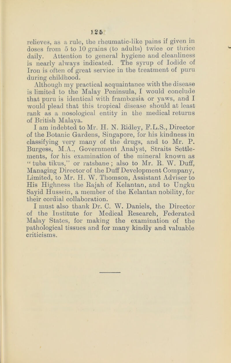 J 26 relieves, as a rule, the rheumatic-like pains if given in doses from 5 to 10 grains (to adults) twice or thrice daily. Attention to general hygiene and cleanliness is nearly always indicated. The syrup of Iodide of Iron is often of great service in the treatment of puru during childhood. Although my practical acquaintance with the disease is limited to the Malay Peninsula, I would conclude that puru is identical with framboesia or yaws, and I would plead that this tropical disease should at least rank as a nosological entity in the medical returns of British Malaya. I am indebted to Mr. H. N. Ridley, F.L.S., Director of the Botanic Gardens, Singapore, for his kindness in classifying very many of the drugs, and to Mr. P. Burgess, M.A., Government Analyst, Straits Settle- ments, for his examination of the mineral known as “ tuba tikus,” or ratsbane ; also to Mr. R. W. Duff, Managing Director of the Duff Development Company, Limited, to Mr. H. W. Thomson, Assistant Adviser to His Highness the Rajah of Kelantan, and to Ungku Sayid Hussein, a member of the Kelantan nobility, for their cordial collaboration. I must also thank Dr. C. W. Daniels, the Director of the Institute for Medical Research, Federated Malay States, for making the examination of the pathological tissues and for many kindly and valuable criticisms.
