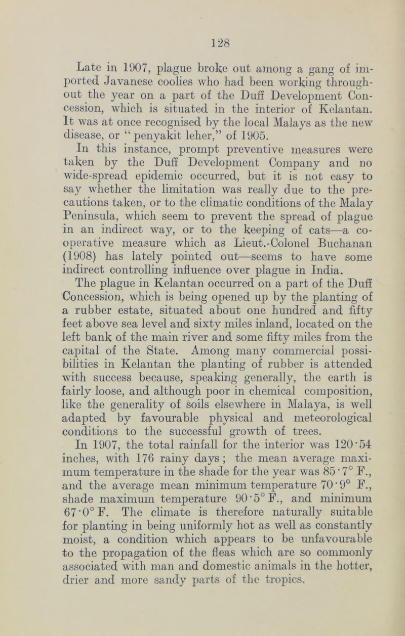Late in 1007, plague broke out among a gang of im- ported Javanese coolies who had been working through- out the year on a part of the Duff Development Con- cession, which is situated in the interior of Kelantan. It was at once recognised by the local Malays as the new disease, or “ penyakit leher,” of 1005. In this instance, prompt preventive measures were taken by the Duff Development Company and no wide-spread epidemic occurred, but it is not easy to say whether the limitation was really due to the pre- cautions taken, or to the climatic conditions of the Malay Peninsula, which seem to prevent the spread of plague in an indirect way, or to the keeping of cats—a co- operative measure which as Lieut.-Colonel Buchanan (1008) has lately pointed out—seems to have some indirect controlling influence over plague in India. The plague in Kelantan occurred on a part of the Duff Concession, which is being opened up by the planting of a rubber estate, situated about one hundred and fifty feet above sea level and sixty miles inland, located on the left bank of the main river and some fifty miles from the capital of the State. Among many commercial possi- bilities in Kelantan the planting of rubber is attended with success because, speaking generally, the earth is fairly loose, and although poor in chemical composition, like the generality of soils elsewhere in Malaya, is well adapted by favourable physical and meteorological conditions to the successful growth of trees. In 1907, the total rainfall for the interior was 120’54 inches, with 176 rainy days; the mean average maxi- mum temperature in the shade for the year was 85 ‘ 7° F., and the average mean minimum temperature 70‘9° F., shade maximum temperature 90'5°F., and minimum 67'0°F. The climate is therefore naturally suitable for planting in being uniformly hot as well as constantly moist, a condition which appears to be unfavourable to the propagation of the fleas which are so commonly associated with man and domestic animals in the hotter, drier and more sandy parts of the tropics.