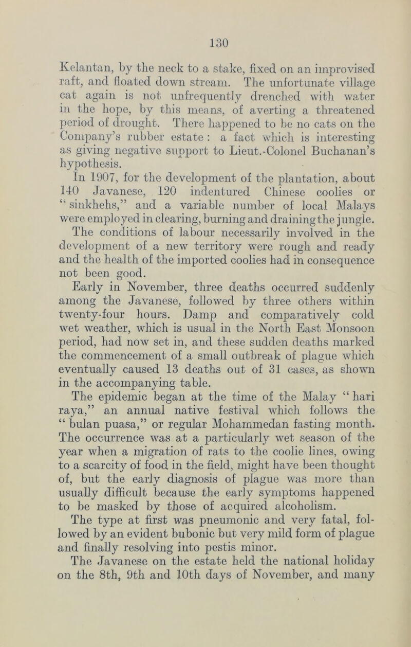 Kelantan, by the neck to a stake, fixed on an improvised raft, and floated down stream. The unfortunate village cat again is not unfrequently drenched with water in the hope, by this means, of averting a threatened period of drought. There happened to be no cats on the Company’s rubber estate : a fact which is interesting as giving negative support to Lieut.-Colonel Buchanan’s hypothesis. In 1907, for the development of the plantation, about 140 Javanese, 120 indentured Chinese coolies or “ sinkhelis,” and a variable number of local Malays were employed in clearing, burning and draining the jungle. The conditions of labour necessarity involved in the development of a new territory were rough and ready and the health of the imported coolies had in consequence not been good. Early in November, three deaths occurred suddenly among the Javanese, followed by three others within twenty-four hours. Damp and comparatively cold wet weather, which is usual in the North East Monsoon period, had now set in, and these sudden deaths marked the commencement of a small outbreak of plague which eventually caused 13 deaths out of 31 cases, as shown in the accompanying table. The epidemic began at the time of the Malay “ hari raya,” an annual native festival which follows the “ bulan puasa,” or regular Mohammedan fasting month. The occurrence was at a particularly wet season of the year when a migration of rats to the coolie lines, owing to a scarcity of food in the field, might have been thought of, but the early diagnosis of plague was more than usually difficult because the early symptoms happened to be masked by those of acquired alcoholism. The type at first was pneumonic and very fatal, fol- lowed by an evident bubonic but very mild form of plague and finally resolving into pestis minor. The Javanese on the estate held the national holiday on the 8th, 9th and 10th days of November, and many