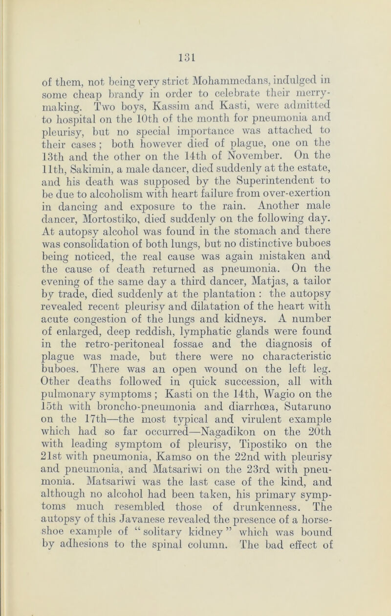 of them, not being very strict Mohammedans, indulged in some cheap brandy in order to celebrate their merry- making. Two boys, Kassim and Kasti, were admitted to hospital on the 10th of the month for pneumonia and pleurisy, but no special importance was attached to their cases ; both however died of plague, one on the 13th and the other on the 14th of November. On the 11th, Sakimin, a male dancer, died suddenly at the estate, and his death was supposed by the Superintendent to be due to alcoholism with heart failure from over-exertion in dancing and exposure to the rain. Another male dancer, Mortostiko, died suddenly on the following day. At autopsy alcohol was found in the stomach and there was consolidation of both lungs, but no distinctive buboes being noticed, the real cause was again mistaken and the cause of death returned as pneumonia. On the evening of the same day a third dancer, Matjas, a tailor by trade, died suddenly at the plantation : the autopsy revealed recent pleurisy and dilatation of the heart with acute congestion of the lungs and kidneys. A number of enlarged, deep reddish, lymphatic glands were found in the retro-peritoneal fossae and the diagnosis of plague was made, but there were no characteristic buboes. There was an open wound on the left leg. Other deaths followed in quick succession, all with pulmonary symptoms ; Kasti on the 14th, Wagio on the 15th with broncho-pneumonia and diarrhoea, Sutaruno on the 17th—the most typical and virulent example which had so far occurred—Nagadikon on the 20th with leading symptom of pleurisy, Tipostiko on the 21st with pneumonia, Kamso on the 22nd with pleurisy and pneumonia, and Matsariwi on the 23rd with pneu- monia. Matsariwi was the last case of the kind, and although no alcohol had been taken, his primary symp- toms much resembled those of drunkenness. The autopsy of this Javanese revealed the presence of a horse- shoe example of “ solitary kidney ” which was bound by adhesions to the spinal column. The bad effect of