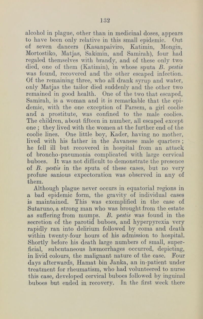 alcohol in plague, other than in medicinal doses, appears to have been only relative in this small epidemic. Out of seven dancers (Kasanpaiviro, Katimin, Mongin, Mortostiko, Matjas, Sakimin, and Samirah), four had regaled themselves with brandy, and of these only two died, one of them (Katimin), in whose sputa B. pestis was found, recovered and the other escaped infection. Of the remaining three, who all drank syrup and water, only Matjas the tailor died suddenly and the other two remained in good health. One of the two that escaped, Samirah, is a woman and it is remarkable that the epi- demic, with the one exception of Parsem, a girl coolie and a prostitute, was confined to the male coolies. The children, about fifteen in number, all escaped except one ; they lived with the women at the further end of the coolie lines. One little boy, Kader, having no mother, lived with his father in the Javanese male quarters ; he fell ill but recovered in hospital from an attack of broncho-pneumonia complicated with large cervical buboes. It was not difficult to demonstrate the presence of B. pestis in the sputa of these cases, but no very profuse sanious expectoration was observed in any of them. Although plague never occurs in equatorial regions in a bad epidemic form, the gravity of individual cases is maintained. This was exemplified in the case of Sutaruno, a strong man who was brought from the estate as suffering from mumps. B. pestis was found in the secretion of the parotid buboes, and hyperpyrexia very rapidly ran into delirium followed by coma and death within twenty-four hours of his admission to hospital. Shortly before his death large numbers of small, super- ficial, subcutaneous haemorrhages occurred, depicting, in livid colours, the malignant nature of the case. Four days afterwards, Hamat bin Janka, an in-patient under treatment for rheumatism, who had volunteered to nurse this case, developed cervical buboes followed by inguinal buboes but ended in recovery. In the first week there