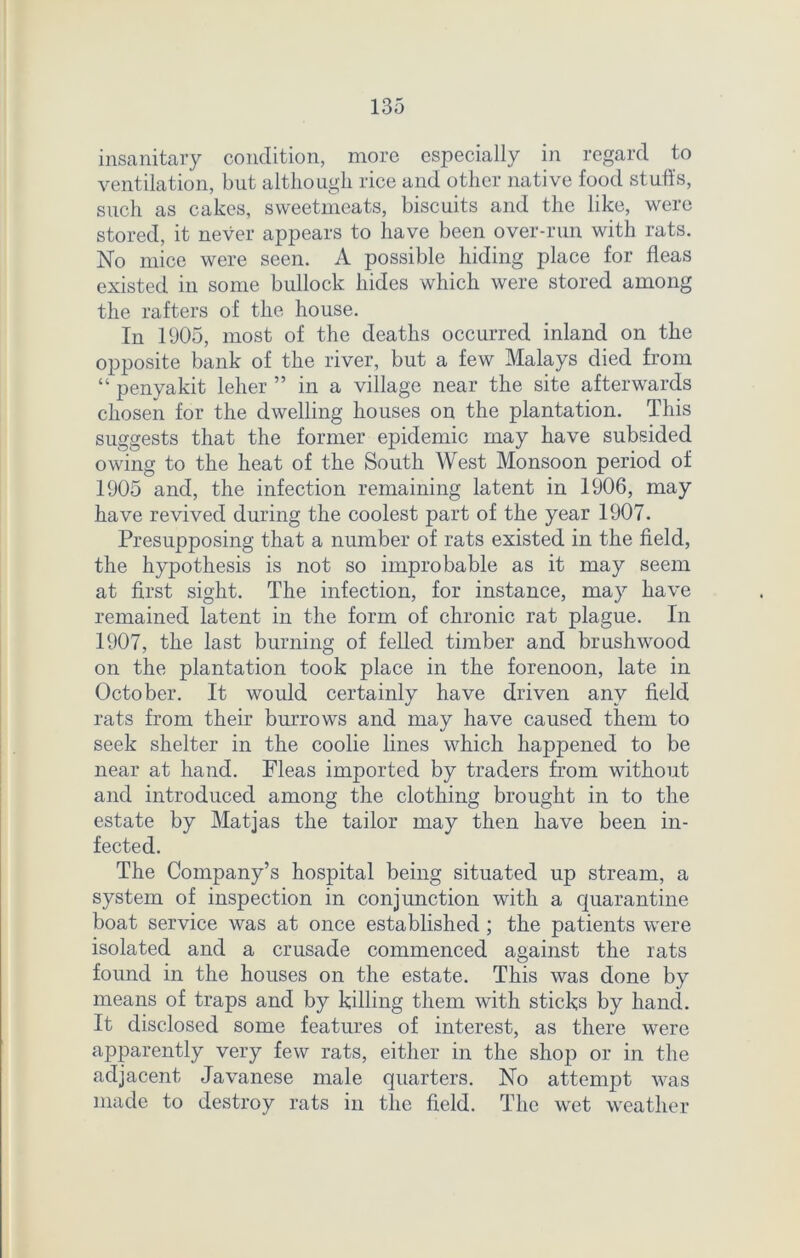 insanitary condition, more especially in regard to ventilation, but although rice and other native food stuffs, such as cakes, sweetmeats, biscuits and the like, were stored, it never appears to have been over-run with rats. No mice were seen. A possible hiding place for fleas existed in some bullock hides which were stored among the rafters of the house. In 1905, most of the deaths occurred inland on the opposite bank of the river, but a few Malays died from “ penyakit leher ” in a village near the site afterwards chosen for the dwelling houses on the plantation. This suggests that the former epidemic may have subsided owing to the heat of the South West Monsoon period of 1905 and, the infection remaining latent in 1906, may have revived during the coolest part of the year 1907. Presupposing that a number of rats existed in the field, the hypothesis is not so improbable as it may seem at first sight. The infection, for instance, may have remained latent in the form of chronic rat plague. In 1907, the last burning of felled timber and brushwood on the plantation took place in the forenoon, late in October. It would certainly have driven any field rats from their burrows and may have caused them to seek shelter in the coolie lines which happened to be near at hand. Fleas imported by traders from without and introduced among the clothing brought in to the estate by Matjas the tailor may then have been in- fected. The Company’s hospital being situated up stream, a system of inspection in conjunction with a quarantine boat service was at once established ; the patients were isolated and a crusade commenced against the rats found in the houses on the estate. This was done by means of traps and by killing them with sticks by hand. It disclosed some features of interest, as there were apparently very few rats, either in the shop or in the adjacent Javanese male quarters. No attempt was made to destroy rats in the field. The wet weather