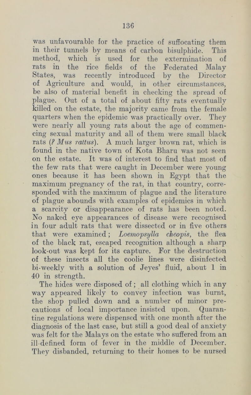 13G was unfavourable for the practice of suffocating them in their tunnels by means of carbon bisulphide. This method, which is used for the extermination of rats in the rice fields of the Federated Malay States, was recently introduced by the Director of Agriculture and would, in other circumstances, be also of material benefit in checking the spread of plague. Out of a total of about fifty rats eventually killed on the estate, the majority came from the female quarters when the epidemic was practically over. They were nearly all young rats about the age of commen- cing sexual maturity and all of them were small black rats {? Mus rattus). A much larger brown rat, which is found in the native town of Kota Bharu was not seen on the estate. It was of interest to find that most of the few rats that were caught in December were young ones because it has been shown in Egypt that the maximum pregnancy of the rat, in that country, corre- sponded with the maximum of plague and the literature of plague abounds with examples of epidemics in which a scarcity or disappearance of rats has been noted. No naked eye appearances of disease were recognised in four adult rats that were dissected or in five others that were examined; Loemopsylla cheopis, the flea of the black rat, escaped recognition although a sharp look-out was kept for its capture. For the destruction of these insects all the coolie lines were disinfected bi-weekly with a solution of Jeyes’ fluid, about 1 in 40 in strength. The hides were disposed of; all clothing which in any way appeared likely to convey infection was burnt, the shop pulled down and a number of minor pre- cautions of local importance insisted upon. Quaran- tine regulations were dispensed with one month after the diagnosis of the last case, but still a good deal of anxiety was felt for the Malays on the estate who suffered from an ill-defined form of fever in the middle of December. They disbanded, returning to their homes to be nursed