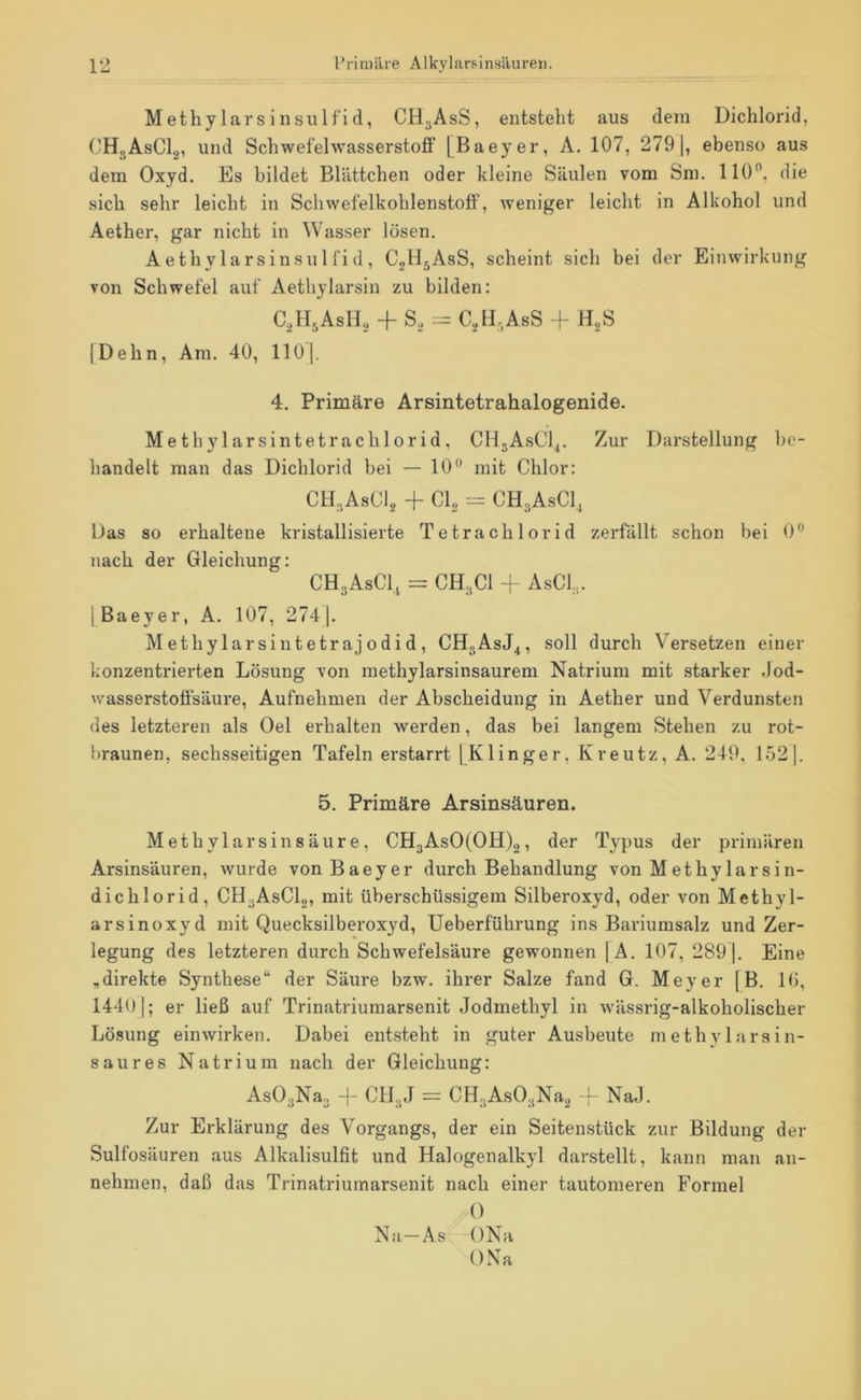 Met hylars insu Ifid, CH;,AsS, entsteht aus dem Dichlorid, CHgAsClg, und Schwefehvasserstoflf [Baeyer, A. 107, 279 |, ebenso aus dem Oxyd. Es bildet Blättchen oder kleine Säulen vom Sm. 110^, die sich sehr leicht in Schwefelkohlenstoff, weniger leicht in Alkohol und Aether, gar nicht in Wasser lösen. Aethylars insu Ifid, CgB^AsS, scheint sich bei der Einwirkung von Schwefel auf Aethylarsin zu bilden: C.H^AsIh, + S, = C,H,AsS j- HgS 1 Dehn, Ara. 40, 110 |. 4. Primäre Arsintetrahalogenide. Methylarsintetrachlorid, CHjAsCl^. Zur Darstellung be- handelt man das Dichlorid bei — 10“ mit Chlor: CH.AsCli, -f CI, CHgAsCl, Das so erhaltene kristallisierte Tetrachlorid zerfällt schon bei 0“ nach der Gleichung: CHgAsCl, = CH.,CI -I- AsCL. j Baeyer, A. 107, 274 |. Methy 1 arsintetr aj 0 di d , CHgAsJ^, soll durch Versetzen einer konzentrierten Lösung von raethylarsinsaurem Natrium mit starker .Jod- wasserstoffsäure, Aufnehmen der Abscheidung in Aether und Verdunsten des letzteren als Oel erhalten werden, das bei langem Stehen zu rot- braunen, sechsseitigen Tafeln erstarrt jKlinger, Kreutz, A. 249. 1.52]. 5. Primäre Arsinsäuren. Methylar sin säure, CH3AsO(OH)2, der Typus der primären Arsinsäuren, wurde von Baeyer durch Behandlung von Methylarsin- dichlorid, CH^AsClg, mit überschüssigem Silberoxyd, oder von Methyl- arsinoxyd mit Quecksilberoxyd, Ueberführung ins Bariumsalz und Zer- legung des letzteren durch Schwefelsäure gewonnen |A. 107, 289 j. Eine „direkte Synthese“ der Säure bzw. ihrer Salze fand G. Meyer [B. U), 1440]; er ließ auf Trinatriumarsenit Jodmethyl in wässrig-alkoholischer Lösung einwirken. Dabei entsteht in guter Ausbeute methylarsin- saures Natrium nach der Gleichung: AsO.,Na3 + C1L,J = CH^AsO^Na, -- NaJ. Zur Erklärung des Vorgangs, der ein Seitenstück zur Bildung der Sulfosäuren aus Alkalisulfit und Halogenalkyl darstellt, kann man an- nehmen, daß das Trinatriumarsenit nach einer tautomeren Formel 0 Na—As ONa ONa