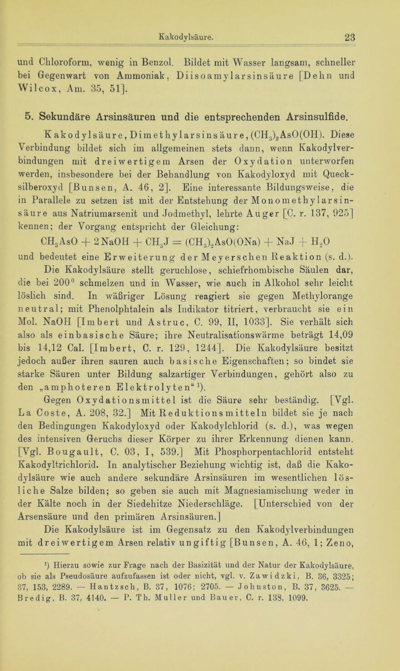 und Chloroform, wenig in Benzol. Bildet mit Wasser langsam, schneller bei Gegenwart von Ammoniak, Diisoamylarsinsäure [Dehn und Wilcox, Am. 35, 51]. 5. Sekundäre Arsinsäuren und die entsprechenden Arsinsulfide. Kakodylsäure, Dimethylarsinsäure, (0113)2AsO(OH). Diese Verbindung bildet sich im allgemeinen stets dann, wenn Kakodylver- bindungen mit dreiwertigem Arsen der Oxydation unterworfen werden, insbesondere bei der Behandlung von Kakodyloxyd mit Queck- silberoxyd [Bunsen, A. 46, 2]. Eine interessante Bildungsweise, die in Parallele zu setzen ist mit der Entstehung der Monom et hy larsin- säure aus Natriumarsenit und Jodmethyl, lehrte Auger [C. r. 137, 925] kennen; der Vorgang entspricht der Gleichung: CHgAsO -f 2NaOH + CH3J == (CH3)2AsO(ONa) + NaJ II2O und bedeutet eine Erweiterung der Meyerschen Reaktion (s. d.). Die Kakodylsäure stellt geruchlose, schiefrhombische Säulen dar, die bei 200° schmelzen und in Wasser, wie auch in Alkohol sehr leicht löslich sind. In wäßriger Lösung reagiert sie gegen Methylorange neutral; mit Phenolphtalein als Indikator titriert, verbraucht sie ein Mol. NaOH [Imbert und Astruc, C. 99, II, 1033]. Sie verhält sich also als einbasische Säure; ihre Neutralisationswärme beträgt 14,09 bis 14,12 Cal. [Imbert, C. r. 129, 1244]. Die Kakodylsäure besitzt jedoch außer ihren sauren auch basische Eigenschaften; so bindet sie starke Säuren unter Bildung salzartiger Verbindungen, gehört also zu den „amphoteren Elektrolyten“^). Gegen Oxydationsmittel ist die Säure sehr beständig. [Vgl. La Coste, A. 208, 32.] Mit Reduktions mitteln bildet sie je nach den Bedingungen Kakodyloxyd oder Kakodylchlorid (s. d.), was wegen des intensiven Geruchs dieser Körper zu ihrer Erkennung dienen kann. [Vgl. Bougault, C. 03, I, 539.] Mit Phosphorpentachlorid entsteht Kakodyltrichlorid. In analytischer Beziehung wichtig ist, daß die Kako- dylsäure wie auch andere sekundäre Arsinsäuren im wesentlichen lös- liche Salze bilden; so geben sie auch mit Magnesiamischung weder in der Kälte noch in der Siedehitze Niederschläge. [Unterschied von der Arsensäure und den primären Arsinsäuren. ] Die Kakodylsäure ist im Gegensatz zu den Kakodylverbindungen mit dreiwertigem Arsen relativ ungiftig [Bunsen, A. 46, 1; Zeno, 9 Hierzu sowie zur Frage nach der Basizität und der Natur der Kakodylsäure, ob sie als Pseudosäure aufzufassen ist oder nicht, vgl. v. Zawidzki, B. 36, 3325; 37, 153, 2289. — Hantzsch, B. 37, 1076; 2705. — .Tohnston, B. 37, 3625. — Bredig, B. 37, 4140. — P. Th. Müller und Bauer, C. r. 133, 1099.