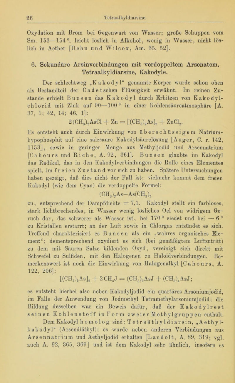 Oxydation mit Brom bei Gegenwart von Wasser; große Schuppen vom Sm. 153—154®, leicht löslich in Alkohol, wenig in Wasser, nicht lös- lich in Aether [Dehn und Wilcox, Am. 35, 52]. 6. Sekundäre Arsinverbindungen mit verdoppeltem Arsenatom, Tetraalkyldiarsine, Kakodyle. Der schlechtweg „Kakodyl“ genannte Körper wurde schon oben als Bestandteil der C a d e t sehen Flüssigkeit erwähnt. Im reinen Zu- stande erhielt Bunsen das Kakodyl durch Erhitzen von Kakodyl- chlorid mit Zink auf 90—100® in einer Kohlensäureatmosphäre [A. 37, 1; 42, 14; 46, 1]: 2(C1L,)2AsC1 -f Zn = [(CH3)2As]2 -f ZnCl^. Es entsteht auch durch Einwirkung von überschüssigem Natrium- hypophosphit auf eine salzsaure Kakodylsäurelösung [Auger, C. r. 142, 1153], sowie in geringer Menge aus Methyljodid und Arsennatrium [Cahours und Riehe, A. 92, 361]. Bunsen glaubte im Kakodyl das Radikal, das in den Kakodylverbindungen die Rolle eines Elementes spielt, im freien Zustand vor sich zu haben. Spätere Untersuchungen haben gezeigt, daß dies nicht der Fall ist; vielmehr kommt dem freien Kakodyl (wie dem Cyan) die verdoppelte Formel: (CHg As—As(CH.;)2 zu, entsprechend der Dampfdichte = 7,1. Kakodyl stellt ein farbloses, stark lichtbrechendes, in Wasser wenig lösliches Oel von widrigem Ge- ruch dar, das schwerer als Wasser ist, bei 170® siedet und bei —6® zu Kristallen erstarrt; an der Luft sowie in Chlorgas entzündet es sich. Treffend charakterisiert es Bunsen als ein „wahres organisches Ele- ment“; dementsprechend oxydiert es sich (bei gemäßigtem Luftzutritt) zu dem mit Säuren Salze bildenden Oxyd, vereinigt sich direkt mit Schwefel zu Sulfiden, mit den Halogenen zu Haloidverbindungen. Be- merkenswert ist noch die Einwirkung von Halogenalkyl [Cahours, A. 122, 206]: [(CH3')2As]2 -f 2CH3J = (CH3),AsJ + (CH3;bÄsJ; es entsteht hierbei also neben Kakodyljodid ein quartäres Arsoniumjodid, im Falle der Anwendung von Jodmethyl Tetramethylarsoniumjodid; die Bildung desselben war ein Beweis dafür, daß der Kakodylrest seinen Kohlenstoff in Form zweier Methylgruppen enthält. Dem Kakodyl homolog sind: Tetraäthyldiarsin, „Aethyl- kakodyl“ (Arsendiäthyl); es wurde neben anderen Verbindungen aus Arsennatrium und Aethyljodid erhalten [Landolt, A. 89, 319; vgl. auch A. 92, 365, 369] und ist dem Kakodyl sehr ähnlich, insofern es