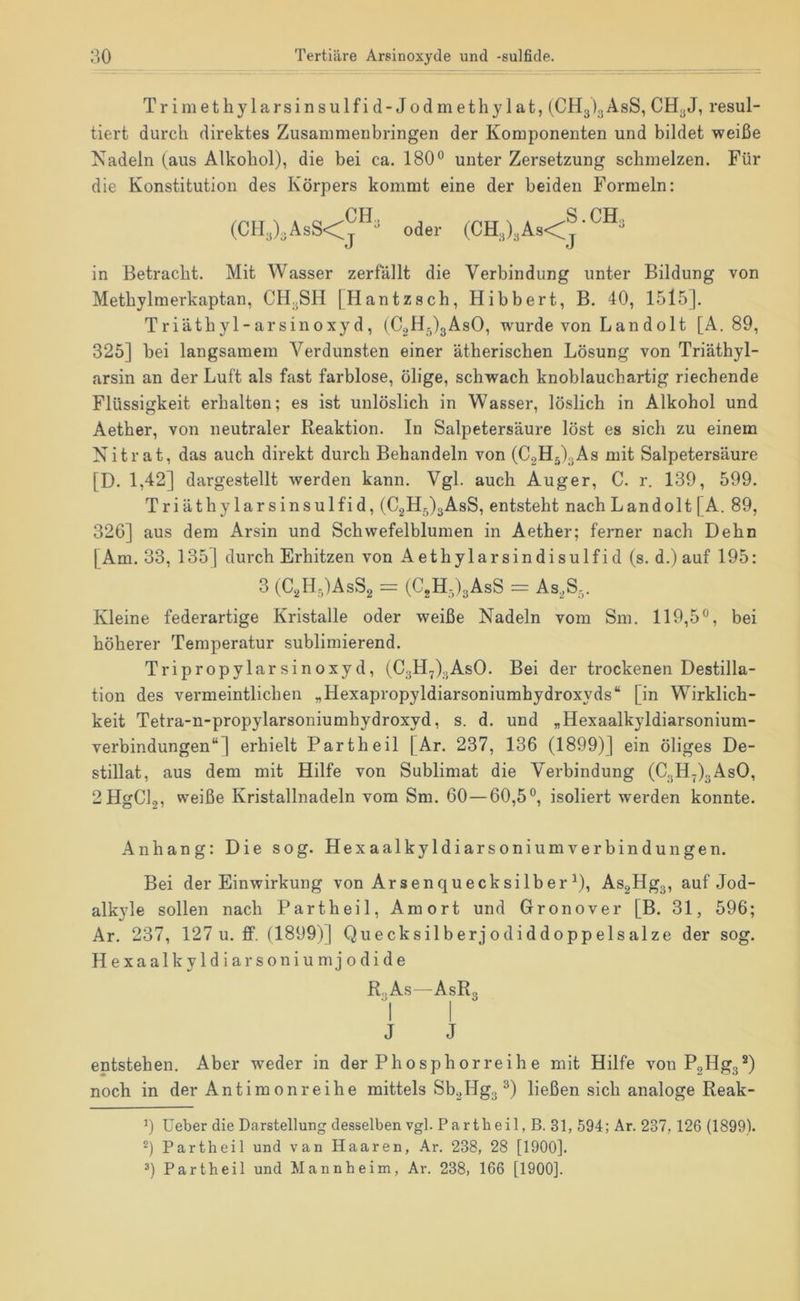 Trimethylarsinsulfid-Jodmethylat, (CHgigAsS, CHgJ, resul- tiert durch direktes Zusammenbringen der Komponenten und bildet weiße Nadeln (aus Alkohol), die bei ca. 180° unter Zersetzung schmelzen. Für die Konstitution des Körpers kommt eine der beiden Formeln: FH a ppr (CH,),AsS<j^ oder (CH,),As<j in Betracht. Mit Wasser zerfällt die Verbindung unter Bildung von Methylmerkaptan, CHgSH [Hantzsch, Hibbert, B. 40, 1515]. Triäthyl-arsinoxyd, (C2H5)3AsO, wurde von Landolt [A. 89, 325] bei langsamem Verdunsten einer ätherischen Lösung von Triäthyl- arsin an der Luft als fast farblose, ölige, schwach knoblaucbartig riechende Flüssigkeit erhalten; es ist unlöslich in Wasser, löslich in Alkohol und Aether, von neutraler Reaktion. In Salpetersäure löst es sich zu einem Nitrat, das auch direkt durch Behandeln von (C2H5)gAs mit Salpetersäure [D. 1,42] dargestellt werden kann. Vgl. auch Auger, C. r. 139, 599. Triäthylarsinsulfid, (C2Hg)3AsS, entsteht nach Landolt[A. 89, 326] aus dem Arsin und Schvvefelblumen in Aether; ferner nach Dehn I Am. 33, 135] durch Erhitzen von Aethylarsindisulfid (s. d.) auf 195: 3 (C2H5)AsS2 = (CgHglgAsS = AS2S,. Kleine federartige Kristalle oder weiße Nadeln vom Sm. 119,5°, bei höherer Temperatur sublimierend. Tripropylarsinoxyd, (C3H7).jAsO. Bei der trockenen Destilla- tion des vermeintlichen „Hexapropyldiarsoniumhydroxyds“ [in Wirklich- keit Tetra-n-propylarsoniumhydroxyd, s. d. und „Hexaalkyldiarsonium- verbindungen“] erhielt Partheil [Ar. 237, 136 (1899)] ein öliges De- stillat, aus dem mit Hilfe von Sublimat die Verbindung (C3H^)3AsO, 2HgCl9, weiße Kristallnadeln vom Sm. 60—60,5°, isoliert werden konnte. Anhang: Die sog. Hexaalkyldiarsoniumverbindungen. Bei der Einwirkung von Arsenquecksilber ^), As2Hgg, auf Jod- alkyle sollen nach Partheil, Amort und Gronover [B. 31, 596; Ar. 237, 127 u. ff. (1899)] Quecksilberjodiddoppelsalze der sog. Hexaalkyldiarsoniumjodide R..As—AsRg 1 I J J entstehen. Aber weder in der Phosphorreih e mit Hilfe von PgHgg^) noch in der Antimon reihe mittels Sb2Hg3^) ließen sich analoge Reak- 0 üeber die Darstellung desselben vgl. Partbeil, ß. 31, 594; Ar. 237,126 (1899). Partheil und van Haaren, Ar. 238, 28 [1900]. 3) Partheil und Mannheim, Ar. 238, 166 [1900].