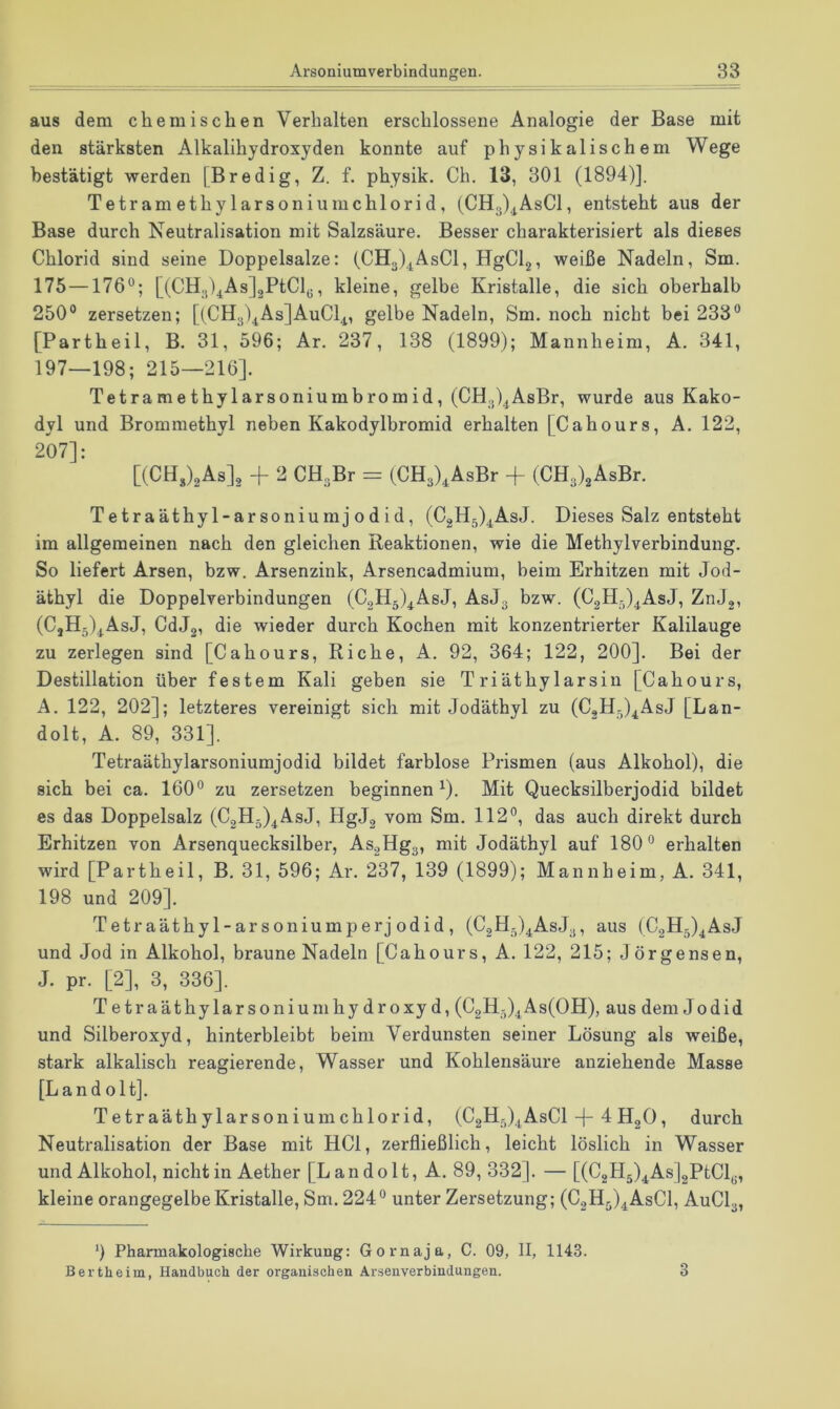 aus dem chemischen Verhalten erschlossene Analogie der Base mit den stärksten Alkalihydroxyden konnte auf physikalischem Wege bestätigt werden [Bredig, Z. f. physik. Ch. 13, 301 (1894)]. TetramethylarsoniumChlorid, (CH3)^AsCl, entsteht aus der Base durch Neutralisation mit Salzsäure. Besser charakterisiert als dieses Chlorid sind seine Doppelsalze: (CH3)^AsCl, HgClg, weiße Nadeln, Sm. 175—176°; [(CH;5).^As]2PtCly, kleine, gelbe Kristalle, die sich oberhalb 250° zersetzen; [(CHgl^AsjAuCl^, gelbe Nadeln, Sm. noch nicht bei 233° [Partheil, B. 31, 596; Ar. 237, 138 (1899); Mannheim, A. 341, 197—198; 215—216]. Tetramethylarsoniumbromid, (CHgl^AsBr, wurde aus Kako- dyl und Brommethyl neben Kakodylbromid erhalten [Cahours, A. 122, 207]: [(CHJaAs]^ + 2 CHaBr = (CH3)^AsBr -f (CH3)2AsBr. Te traäthy 1-ar soniumj 0 d id, (C2H5).^AsJ. Dieses Salz entsteht im allgemeinen nach den gleichen Reaktionen, wie die Methylverbindung. So liefert Arsen, bzw. Arsenzink, Arsencadmium, beim Erhitzen mit Jod- äthyl die Doppelverbindungen (C2H5)^AsJ, ASJ3 bzw. (CgH^^AsJ, ZnJg, (CjH5)^AsJ, CdJg, die wieder durch Kochen mit konzentrierter Kalilauge zu zerlegen sind [Cahours, Riehe, A. 92, 364; 122, 200]. Bei der Destillation über festem Kali geben sie Triäthylarsin [Cahours, A. 122, 202]; letzteres vereinigt sich mit Jodäthyl zu (CgH-)^AsJ [Lan- dolt, A. 89, 331], Tetraäthylarsoniumjodid bildet farblose Prismen (aus Alkohol), die sich bei ca. 160° zu zersetzen beginnen ^). Mit Quecksilberjodid bildet es das Doppelsalz (CgH^j^AsJ, HgJg vom Sm. 112°, das auch direkt durch Erhitzen von Arsenquecksilber, As2Hg3, mit Jodäthyl auf 180° erhalten wird [Partheil, B. 31, 596; Ar. 237, 139 (1899); Mannheim, A. 341, 198 und 209]. Tetraäthyl-arsoniumperj odid , (CgH^^AsJy, aus (C2H5)4AsJ und Jod in Alkohol, braune Nadeln [Cahours, A. 122, 215; Jörgensen, J. pr. [2], 3, 336]. Tetraäthylarsoniumhy droxy d, (C2H5)4As(OH), aus dem Jodid und Silberoxyd, hinterbleibt beim Verdunsten seiner Lösung als weiße, stark alkalisch reagierende, Wasser und Kohlensäure anziehende Masse [Land oltj. Tetraäthylarso 11 iumChlorid, (C2H5)AsCl J- 4 HgO, durch Neutralisation der Base mit HCl, zerfließlich, leicht löslich in Wasser und Alkohol, nicht in Aether [Landolt, A. 89, 332]. — [(C2H5)4^Asj2PtCly, kleine orangegelbe Kristalle, Sm. 224 ° unter Zersetzung; (CoHj)^AsCl, AUCI3, ') Pharmakologische Wirkung: Gornaja, C. 09, II, 1143. Berthe im, Handbuch der organischen Arsenverbindungen. 3