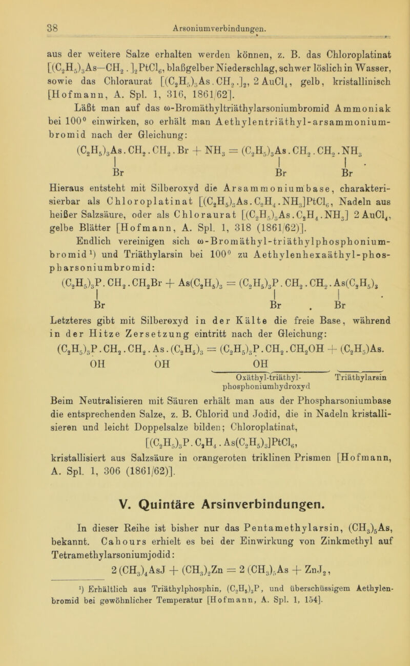 aus der weitere Salze erhalten werden können, z. B. das Chloroplatinat [(CoHr,)3As—CHg. ]2PtCl(;, blaßgelber Niederschlag, schwer löslich in Wasser, sowie das Chloraurat [ (C2Hr,)..As. CH, .Jg, 2 AuCl^, gelb, kristallinisch [Hofmann, A. Spl. 1, 316, 1861,621. Läßt man auf das w-Bromäthyltriäthylarsoniumbromid Ammoniak bei 100° einwirken, so erhält man Aethylentriäthyl-arsammonium- bromid nach der Gleichung: (CgHslgAs. CH,. CH,. Br + NH, = (CgH^),As. CH,. CH,. NH, I ■ I ' ■ I ■ Br Br Br Hieraus entsteht mit Silberoxyd die Arsammoniumbase, charakteri- sierbar als Chloroplatinat [(C2H5),,As. CgH^ .NH,]PtCl(j, Nadeln aus heißer Salzsäure, oder als Chloraurat [(C2Hr,),As.CjH^,NH,] 2AuCl^, gelbe Blätter [Hofmann, A. Spl. 1, 318 (1861,62)]. Endlich vereinigen sich to-Bromäthyl-triäthylphosphonium- bromid^) und Triäthylarsin bei 100° zu Aethylenhexaäthyl-phos- pharsoniumbromid: (C2H5),P.CH2.CH,Br -p AsCCgH,), = (C,H5),P. CH,.CH,. As(C,H,), I ' ■ I ' ■ I ■ ' Br Br . Br Letzteres gibt mit Silberoxyd in der Kälte die freie Base, während in der Hitze Zersetzung eintritt nach der Gleichung: (C2H5),P . CHg. CHg. As. (C,Hj3 = (CaH^l^P. CHg. CHgOH -- (C2H5)As. OH OH OH Oxäthyl-triäthyl- Triäthylarsin phosphoniumhydroxyd Beim Neutralisieren mit Säuren erhält man aus der Phospharsoniumbase die entsprechenden Salze, z. B. Chlorid und Jodid, die in Nadeln kristalli- sieren und leicht Doppelsalze bilden; Chloroplatinat, [(C,H,),P.C.H,.As(C,H5)JPtCI,„ kristallisiert aus Salzsäure in orangeroten triklinen Prismen [Hofmann, A. Spl. 1, 306 (1861/62)]. V. Quintäre Arsinverbindungen. In dieser Reihe ist bisher nur das Pentamethylarsin, (CH3)gAs, bekannt. Cahours erhielt es bei der Einwirkung von Zinkmethyl auf Tetramethylarsoniumjodid: 2 (CH3)^AsJ -h (CH3).2Zn = 2 (CH3)3As -f ZnJg, 0 Erhältlich aus Triäthylphosphin, (CjHjljP, und überschüssigem Aethylen- bromid bei gewöhnlicher Temperatur [Hofmann, A. Spl. 1, 154].