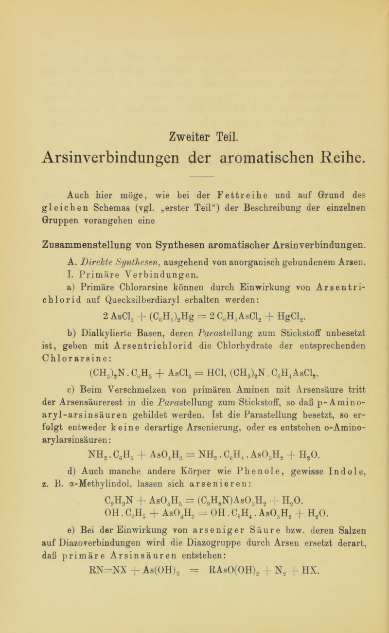 Zweiter Teil. Arsinverbindungen der aromatischen Reihe. Auch hier möge, wie bei der Fettreihe und auf Grund des gleichen Schemas (vgl. „erster Teil“) der Beschreibung der einzelnen Gruppen vorangehen eine Zusammenstellung von Synthesen aromatischer Arsinverbindungen. A. DireMe Synthesen, ausgehend von anorganisch gebundenem Arsen. I. Primäre Verbindungen. a) Primäre Chlorarsine können durch Einwirkung von Arsentri- chlorid auf Quecksilberdiaryl erhalten werden: 2 AsCL + (C,H,),Hg = 2 C.H.AsCl^ + HgCl^. b) Dialkylierte Basen, deren Parastellung zum Stickstoff unbesetzt ist, geben mit Arsentrichlorid die Chlorhydrate der entsprechenden Chlorarsine: (CH3)jN.C,;H5 + AsClg =: HCl, (CH3)gN.C,H,AsClj. c) Beim Verschmelzen von primären Aminen mit Arsensäure tritt der Arsensäurerest in die Parastellung zum Stickstoff, so daß p-Amino- aryl-arsinsäuren gebildet werden. Ist die Parastellung besetzt, so er- folgt entweder keine derartige Arsenierung, oder es entstehen o-Amino- arylarsinsäuren: NH2. AsO,H3 = NH,. C,H,. ASO3H2 + H2O. d) Auch manche andere Körper wie Phenole, gewisse Indole, z. B. a-Metbylindol, lassen sich arsenieren: C9H9N + AsO.^H3 = (C9HsN)As03H2 + H2O. OH. C.H^ -f AsO,H3 OH. C,H,. ASO3H2 + H^O. e) Bei der Einwirkung von arseniger Säure bzw. deren Salzen auf Diazoverbindungen wird die Diazogruppe durch Arsen ersetzt derart, daß primäre Arsinsäuren entstehen; RN=NX + As(OH)3 = RAsO(OH),-L ^ HX.