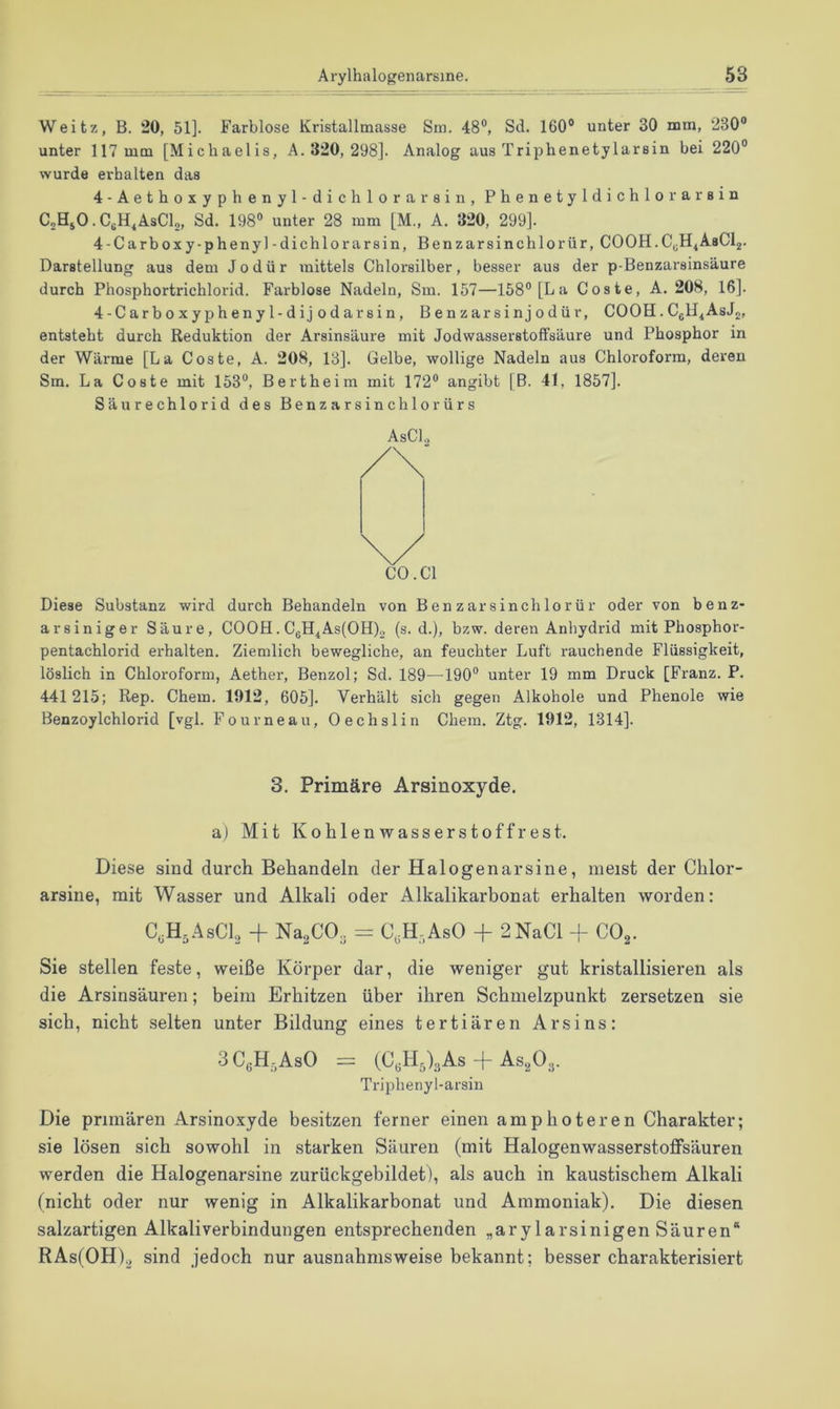 Weitz, B. 20, 51]. Farblose Kristallmasse Sm. 48®, Sd. 160® unter 30 mm, 230® unter 117 mm [Michaelis, A. 320, 298]. Analog aus Triphenetylarsin bei 220® wurde erhalten das 4-Aethoxyphenyl-dichlorarsin, Phenetyldichlorarsin CoHjO. CgH^AsCl,, Sd. 198® unter 28 mm [M., A. 320, 299]. 4-Carboxy-phenyl-dichlorarsin, Benzarsinchlorür, COOH.CyH4AsC^. Darstellung aus dem Jodür mittels Chlorsilber, besser aus der p-Benzarsinsäure durch Phosphortrichlorid. Farblose Nadeln, Sm. 157—158® [La Coste, A. 208, 16]. 4-Carboxyphenyl-dijodarsin, Benzar sin jodür, COOH. CgH^AsJg, entsteht durch Reduktion der Arsinsäure mit Jodwasserstoffsäure und Phosphor in der Wärme [La Coste, A. 208, 13]. Gelbe, wollige Nadeln aus Chloroform, deren Sm. La Coste mit 153®, Bertheim mit 172® angibt [B. 41, 1857]. Säurechlorid des Benzarsinchlorürs AsCl., CO. CI Diese Substanz wird durch Behandeln von Benzarsinchlorür oder von benz- arsiniger Säure, COOH. CgH4As(OH)2 (s. d.), bzw. deren Anhydrid mit Phosphor- pentachlorid erhalten. Ziemlich bewegliche, an feuchter Luft rauchende Flüssigkeit, löslich in Chloroform, Aether, Benzol; Sd. 189—190® unter 19 mm Druck [Franz. P. 441215; Rep. Chem. 1912, 605]. Verhält sich gegen Alkohole und Phenole wie Benzoylchlorid [vgl. Fourneau, Oechslin Chem. Ztg. 1912, 1314]. 3. Primäre Arsinoxyde. a) Mit Kohlen Wasserstoffrest. Diese sind durch Behandeln der Halogenarsine, meist der Chlor- arsine, mit Wasser und Alkali oder Alkalikarbonat erhalten worden: C.H.AsCL + Na^CO.. = C,H-,AsO + 2NaCi + CO^. Sie stellen feste, weiße Körper dar, die weniger gut kristallisieren als die Arsinsäuren; beim Erhitzen über ihren Schmelzpunkt zersetzen sie sich, nicht selten unter Bildung eines tertiären Arsins: 3C,H,AsO = (CA)3As + AsgO.,. Triphenyl-arsin Die primären Arsinoxyde besitzen ferner einen amphoteren Charakter; sie lösen sich sowohl in starken Säuren (mit Halogenwasserstoffsäuren werden die Halogenarsine zurückgebildet), als auch in kaustischem Alkali (nicht oder nur wenig in Alkalikarbonat und Ammoniak). Die diesen salzartigen Alkaliverbindungen entsprechenden „arylarsinigen Säuren“ RAs(OH)2 sind jedoch nur ausnahmsweise bekannt; besser charakterisiert