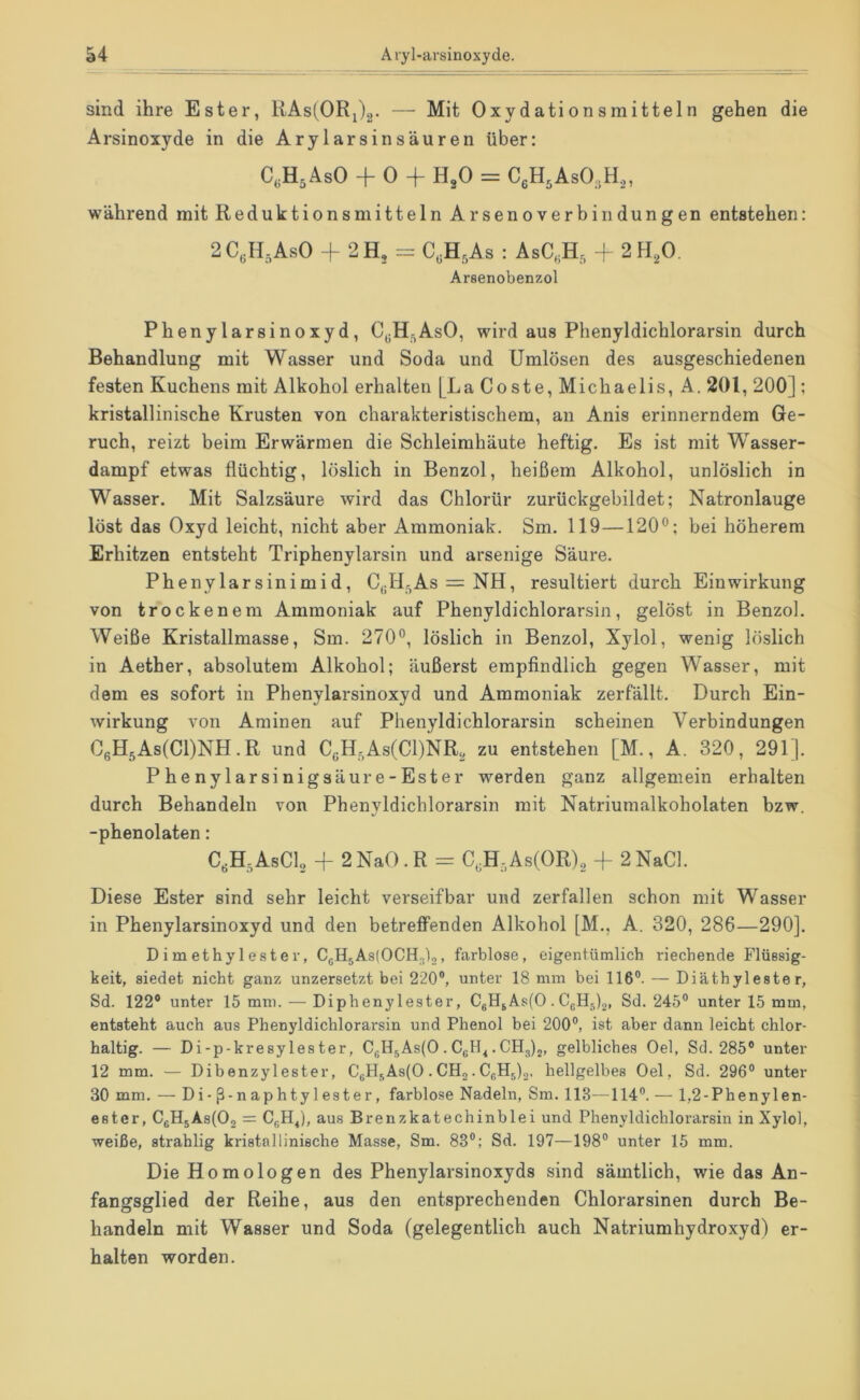 sind ihre Ester, KAs^ORij^. — Mit Oxydationsmitteln gehen die Arsinoxyde in die Arylarsinsäuren über: C.H^AsO + 0 + H3O = CeHjAsO^H,, während mit ReduktionsmittelnArsenoverbin düngen entstehen: 2C,H,AsO + 2H, = C.HsAs : AsC,H, f 2H2O. Arsenobenzol Phenylarsinoxyd, C^H^AsO, wird aus Phenyldichlorarsin durch Behandlung mit Wasser und Soda und Umlösen des ausgeschiedenen festen Kuchens mit Alkohol erhalten [La Coste, Michaelis, A. 201, 200] ; kristallinische Krusten von charakteristischem, an Anis erinnerndem Ge- ruch, reizt beim Erwärmen die Schleimhäute heftig. Es ist mit Wasser- dampf etwas flüchtig, löslich in Benzol, heißem Alkohol, unlöslich in Wasser. Mit Salzsäure wird das Chlorür zurückgebildet; Natronlauge löst das Oxyd leicht, nicht aber Ammoniak. Sm. 119—120“; bei höherem Erhitzen entsteht Triphenylarsin und arseiiige Säure. Phenylarsinimid, C^H^As = NH, resultiert durch Einwirkung von trockenem Ammoniak auf Phenyldichlorarsin, gelöst in Benzol. Weiße Kristallmasse, Sm. 270“, löslich in Benzol, Xylol, wenig löslich in Aether, absolutem Alkohol; äußerst empfindlich gegen Wasser, mit dem es sofort in Phenylarsinoxyd und Ammoniak zerfällt. Durch Ein- wirkung von Aminen auf Phenyldichlorarsin scheinen Verbindungen OßH.AsCCONH.R und C,H,As(Cl)NR, zu entstehen [M., A. 320, 291]. Phenylarsinigsäure-Ester werden ganz allgemein erhalten durch Behandeln von Phenvldichlorarsin mit Natriumalkoholaten bzw. tj -phenolaten: C,H,AsCL + 2NaO.R = C.H.AsCOR), -f 2NaCl. Diese Ester sind sehr leicht verseifbar und zerfallen schon mit Wasser in Phenylarsinoxyd und den betreflPenden Alkohol [M., A. 320, 286—290]. Dimethylester, C^HjAslOCH^),, farblose, eigentümlich riechende Flüssig- keit, siedet nicht ganz unzersetzt bei 220®, unter 18 mm bei 116®. — Diäthyleste r, Sd. 122® unter 15 mm. — Diphenylester, CgH^As(0. CgHjlg, Sd. 245® unter 15 mm, entsteht auch aus Phenyldichlorarsin und Phenol bei 200®, ist aber dann leicht chlor- haltig. — Di-p-kresylester, CgH5As(0 . Cgth.€£[3)2, gelbliches Oel, Sd. 285® unter 12 mm. — Dibenzylester, CgHgAsiO. CH„. CgHOo. hellgelbes Oel, Sd. 296® unter 30 mm. — Di-ß-naphtylester, farblose Nadeln, Sm. 113—114®. — 1,2-Phenylen- ester, CgH5As(02 = CgH^), aus Brenzkatechinblei und Phenyldichlorarsin in Xylol, weiße, strahlig kristallinische Masse, Sm. 83®; Sd. 197—198® unter 15 mm. Die Homologen des Phenylarsinoxyds sind sämtlich, wie das An- fangsglied der Reihe, aus den entsprechenden Chlorarsinen durch Be- handeln mit Wasser und Soda (gelegentlich auch Natriumhydroxyd) er- halten worden.