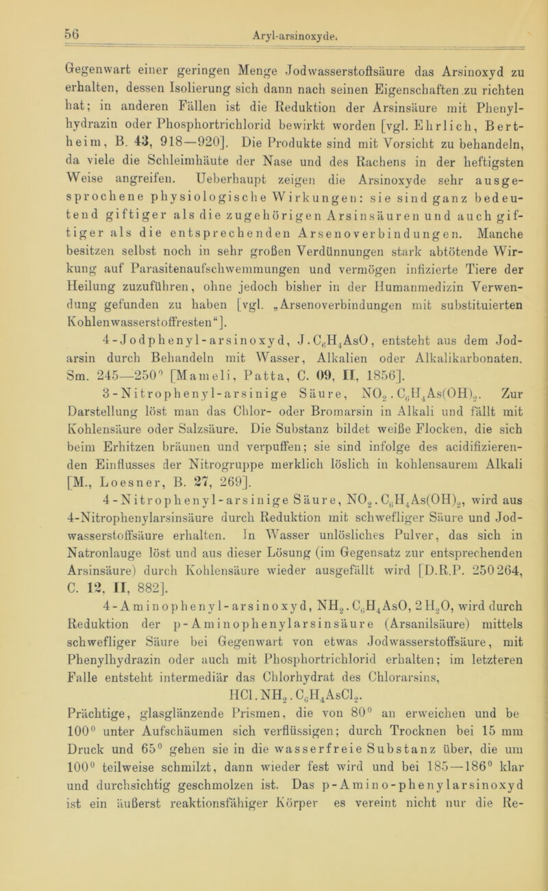 Gegenwart einer geringen Menge Jodwasserstoflsäure das Arsinoxyd zu erhalten, dessen Isolierung sich dann nach seinen Eigenschaften zu richten hat; in anderen Fällen ist die Reduktion der Arsinsäure mit Phenyl- hydrazin oder Phosphortrichlorid bewirkt worden [vgl. Elirlich, Bert- heim, B. 43, 918—920]. Die Produkte sind mit Vorsicht zu behandeln, da viele die Schleimhäute der Nase und des Rachens in der heftigsten Weise angreilen. Ueberhaupt zeigen die Arsinoxyde sehr ausge- sprochene physiologische Wirkungen: sie sind ganz bedeu- tend giftiger a 1 s d i e z u g e h ö r i g e n A r s i n s ä u r e n u n d a u c h g i f- tiger als die entsprechenden Ar se noverbin düngen. Manche besitzen selbst noch in sehr großen Verdünnungen stark abtötende Wir- kung auf Parasitenaufschwemmungen und vermögen infizierte Tiere der Heilung zuzuführen, ohne jedoch bisher in der Humanmedizin Verwen- dung gefunden zu haben [vgl. „Arsenoverbindungen mit substituierten Kohlenwasserstoffresten“]. 4-Jodphenyl-arsinoxyd, J.C,;H^AsO, entsteht aus dem Jod- arsin durch Behandeln mit Wasser, Alkalien oder Alkalikarbonaten. Sm. 245—250'’ [Mameli, Patta, C. 09, II, 1856]. 3 - Ni troph en y 1-ars inige Säure, NO,. C,;ll^As(OH).,. Zur Darstellung löst man das Chlor- oder Bromarsin in Alkali und fällt mit Kohlensäure oder Salzsäure. Die Substanz bildet weiße Flocken, die sich beim Erhitzen bräunen und verpuffen; sie sind infolge des acidifizieren- den Einflusses der Nitrogruppe merklich löslich in kohlensaurem Alkali [M., Loesner, B. 27, 269]. 4-Nitropheny 1-ars inige Säure, NOg. C,;H^As(OH)2, wird aus 4-Nitrophenylarsinsäure durch Reduktion mit schwefliger Säure und Jod- wasserstoffsäure erhalten, ln Wasser unlösliches Pulver, das sich in Natronlauge löst und aus dieser Lösung (im Gegensatz zur entsprechenden Arsinsäure) durch Kohlensäure wieder ausgefällt wird [D.R.P. 250 264, C. 12, II, 882]. 4-Aminophenyl-arsinoxyd, NH2.C^H^AsO, 2H2O, wird durch Reduktion der p-Aminophenylarsinsäure (Arsanilsäure) mittels schwefliger Säure bei Gegenwart von etwas Jodwasserstofifsäure, mit Phenylhydrazin oder auch mit Phosphortrichlorid erhalten; im letzteren Falle entsteht intermediär das Chlorhydrat des Chlorarsins, HCl.NHa.C.H^AsCl.,. Prächtige, glasglänzende Prismen, die von 80° an erweichen und be 100° unter Aufschäumen sich verflüssigen; durch Trocknen bei 15 mm Druck und 65° gehen sie in die wasserfreie Substanz über, die um 100° teilweise schmilzt, dann wieder fest wird und bei 185 —186° klar und durchsichtig geschmolzen ist. Das p-Amino-phenylarsinoxyd ist ein äußerst reaktionsfähiger Körper es vereint nicht nur die Re-