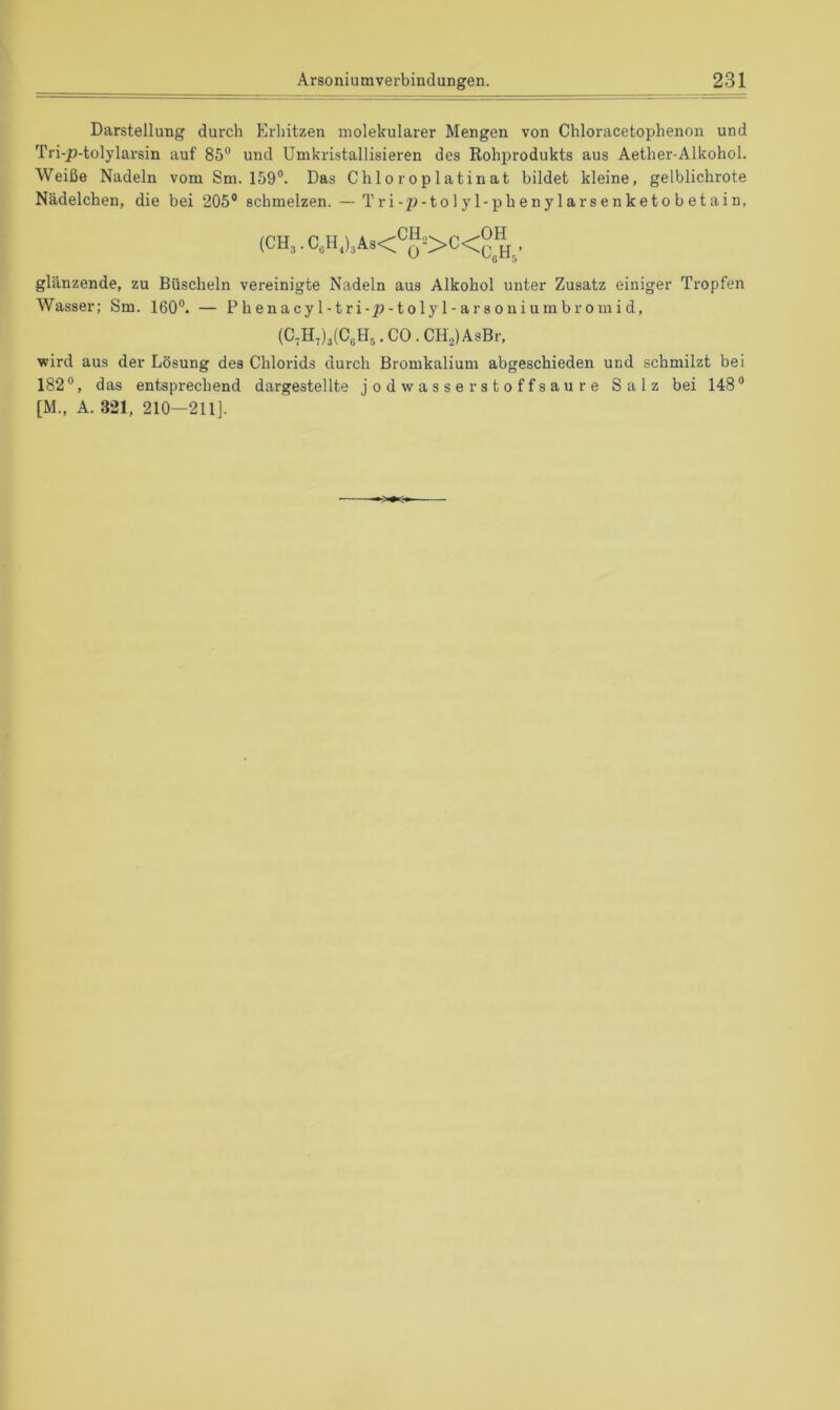 Darstellung durch Erhitzen molekularer Mengen von Chloracetophenon und Tri-p-tolylarsin auf 85° und Umkristallisieren des Rohprodukts aus Aether-Alkohol. Weiße Nadeln vom Sm. 159°. Das Chloroplatinat bildet kleine, gelblichrote Nädelchen, die bei 205° schmelzen. — Tri-p-tolyl-phenylarsenketo betain, (CH,. glänzende, zu Büscheln vereinigte Nadeln aus Alkohol unter Zusatz einiger Tropfen Wasser; Sm. 160°. — Phenacyl-tri-p-tolyl-arsoniumbromid, (C-H.UC.H^.CO.CHolAsBr, wird aus der Lösung des Chlorids durch Bromkalium abgeschieden und schmilzt bei 182°, das entsprechend dargestellte jodwasserstoffsaure Salz bei 148° [M„ A. 321, 210-211].