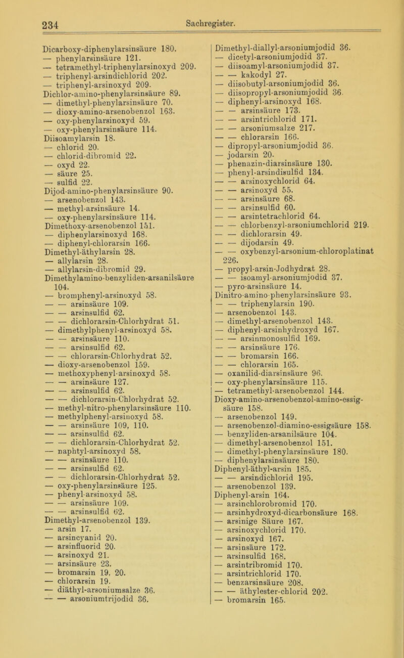 Dicarboxy-diphenylarsinsäure 180. — phenylarsinsäure 121. — tetramethyl-triphenylarsinoxyd 209. — triphenyl-arsindichlorid 202. — triphenyl-arsinoxyd 209. Dichlor-amino-phenylarsinsäure 89. — dimethyl-phenylarsinsäure 70. — dioxy-amino-arsenobenzol 163. — oxy-phenylarsinoxyd 59. — oxy-phenylarsinsäure 114. Diisoamylarsin 18. — cblorid 20. — cblorid-dibromid 22. — oxyd 22. — säure 25. — Sulfid 22. Dijod-amino-phenylarsinsäure 90. — arsenobenzol 143. — methyl-arsinsäure 14. — oxy-pbenylarsinsäure 114. Dimethoxy-arsenobenzol 151. — diphenylarsinoxyd 168. — diphenyl-chlorarsin 166. Dimethyl-äthylarsin 28. — allylarsin 28. — allylarsin-dibromid 29. Dimethylamino-benzyliden-arsanilsäure 104. — bromphenyl-arsiuüxyd 58. — — arsinsäure 109. — — arsinsulfid 62. — — dichlorarsin-Cblorhydrat 51. — dimethylphenyl-arsinoxyd 58. — — arsinsäure 110. — — arsinsulfid 62. — — chlorarsin-Chlorhydrat 52. — dioxy-arsenobenzol 159. — methoxyphenyl-arsinoxyd 58. — — arsinsäure 127. — — arsinsulfid 62. — — dichlorarsin-Cblorhydrat 52. — methyl-nitro-phenylarsinsäure 110. — methylphenyl-arsinoxyd 58. — — arsinsäure 109, 110. arsinsulfid 62. — — dichlorarsin-Cblorhydrat 52. — naphtyl-arsinoxyd 58. arsinsäure 110. — — arsinsulfid 62. — — dichlorarsin-Cblorhydrat 52. — oxy-phenylarsinsäure 125. — phenyl-arsinoxyd 58. arsinsäure 109. — — arsinsulfid 62. Dimethyl-arsenobenzol 139. — arsin 17. — arsincyanid 20. — arsinfluorid 20. — arsinoxyd 21. — arsinsäure 23. — bromarsin 19, 20. — chlorarsin 19. — diäthyl-arsoniumsalze 36. arsoniumtrijodid 36. Dimethyl-diallyl-arsoniumjodid 36. — dicetyl-arsoniumjodid 37. — diisoamyl-arsoniumjodid 37. — — kakodyl 27. — diisobutyl-arsoniumjodid 36. — diisopropyl-arsoniumjodid 36. — diphenyl-arsinoxyd 168. — — arsinsäure 173. — — arsintrichlorid 171. — — arsoniumsalze 217. chlorarsin 166. — dipropyl-arsoniumjodid 36. — jodarsin 20. — phenazin-diarsinsäure 130. — phenyl-arsindisulfid 134. arsinoxychlorid 64. — — arsinoxyd 55. — — arsinsäure 68. — — arsinsulfid 60. — — arsintetrachlorid 64. — — chlorbenzyl-arsoniumchlorid 219. — — dichlorarsin 49. — — dijodai'sin 49. — — oxybenzyl-arsonium-chloroplatinat 226. — propyl-arsin-Jodhydrat 28. — — isoainyl-arsoniumjodid 37. — pyro-arsinsäure 14. Dinitro ainino phenylarsinsäure 93. — — triphenylarsin 190. — arsenobenzol 143. — dimethyl-arsenobenzol 143. — diphenyl-arsinhydroxyd 167. — — arsinmonosulfid 169. — — arsinsäure 176. — — bromarsin 166. — — chlorarsin 165. — oxanilid-diarsinsäure 96. — oxy-phenylarsinsäure 115. — tetramethyl-arsenobenzol 144. Dioxy-amino-arsenobenzol-amino-essig- säure 158. — arsenobenzol 149. — arsenobenzol-diamino-essigsäure 158- — benzyliden-arsanilsäure 104. — dimethyl-arsenobenzol 151. — dimethyl-phenylarsinsäure 180. — diphenylarsinsäure 180. Diphenyl-äthyl-arsin 185. — — arsindichlorid 195. — arsenobenzol 139. Diphenyl-arsin 164. — arsinchlorobromid 170. — arsinhydroxyd-dicarbonsäure 168. — arsinige Säure 167. — arsinoxychlorid 170. — arsinoxyd 167. — arsinsäure 172. — ar.sinsulfid 168. — arsintribromid 170. — arsintrichlorid 170. — benzarsinsäure 208. — — äthylester-chlorid 202. — bromarsin 165.
