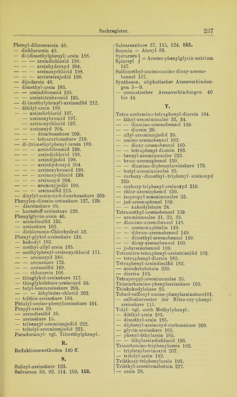 Phenyl-dibromarsin 48. — dichlorarsin 48. — di-(dimethylphenyl) arsin 188. — arsindichlorid 198. — — — arsinhydroxyd 204. — — — arsinoxychlorid 198. — — — arsintetrajodid 198. — dijodarsin 48. — dimethyl-arsin 185. — — arsindibromid 195. — — araintetrabroinid 195. — di-(meth5dphenyl)-arsinsulfid 212. — ditolyl-arsin 188. — — arsindichlorid 197. - — arsinoxybromid 197. — arsinoxychlorid 197. — — arsinoxyd 204. — dicarbonsäure 209. — — — tetracarbonsäure 210. — di-(triinethylphenyl-)arsin 189. — — — arsindibromid 199. — arsindichlorid 198. — — — arsindijodid 199. — — — arsinhydroxyd 204. — — — arsinoxybromid 199. arsinoxychlorid 199. — — — arsinoxyd 204. arsinoxyjodid 199. — — — areinsulßd 213. — dixylyl-arsinoxyd-dicarbonsäure 209. Phenylen-diamin-arsinsäure 127, 129. — diarsinsäure 69. — harnstoff-arsinsäure 128. Phenylglycin-arsin 46. — arsindisulfid 135. — arsinsäure 102. — dichlorarsin-Chlorhydrat 52. Phenyl-glykol-arsinsäure 116. — kakodyl 183. — methyl-allyl-arsin 185. — methylpbenyl-arsinoxychlorid 171. — — arsinoxyd 168. arsinsäure 173. — — arsinsulfid 169. — —- chlorarsin 166. — thioglykol-arsinsäure 117. — thioglykolsäure-arsinoxyd 59. — tolyl-benzarsinsäure 209. — — — äthylester-chlorid 202. — trithio-arsinsäure 134. Phtalyl-amino-phenylarsinsäure 101. Propyl-arsin 10. — arsindisulfid 16. — arsinsäure 15. — tribenzyl-arsoniumjodid 222. — tritolyl-arsoniumjodid 221. Pseudocumyl- vgl. Trimethylphenyl-. R. Reduktionsmethoden 140 AF. S. Salicyl-arsinsäure 123. Salvarsan 59, 92, 114, 150, 153. Salvarsanbase 37, 115, 124, 162. Soamin = Atoxyl 83. Spiarsyl } ~ Arseno-phenylglycin-natrium 147. Sulfomethyl-amino*amino-dioxy-arseno- benzol 157. Synthesen, aliphatischer Arsenverbindun- gen 5—9. — aromatischer Arsenverbindungen 40 bis 44. T. Tetra-acetaniino-tetraphenyl-diarsin 184. — äthyl-arsoniumsalze 33, 34. diamino-arsenobenzol 149. — — diarsin 26. — allyl-arsoniumjodid 35. — amino-arsenobenzol 162. — — dioxy-arsenobenzol 160. — — tetraphenyl-di arsin 183. — benzyl-arsoniumsalze 223. — brom-arsenophenol 150. — — diamino-diphenylarsinsäure 179. — butyl-arsoniumsalze 35. — carboxy - dimethyl - triphenyl - arsinoxyd 210. — carboxy-triphenyl-arsiuoxyd 210. — chlor-arsenophenol 150. — isopropyl-arsoniumsalze 35. — jod-arsenophenol 150. — — kakodylsäure 24. Tetramethyl-arsenobenzol 139. — arsoniumsalze 31, 32, 33. — diamino-arsenobenzol 148. — — arsenonaphtalin 149. — — dibrom-arsenobenzol 149. — — dimethyl-arsenobenzol 149. — ■— dioxy-arsenobenzol 160. — jodar-senobenzol 139. Tetranitro-tetraphenyl-arsintrisulfid 182. — tetraphenyl-diarsin 183. Tetraphenyl-arsindisulfid 182. — arsinketobetain 230. — diarsin 183. Tetrapropyl-arsoniumsalze 35. Thiocarbamino-phenylarsinsäure 102. Thiokakodylsäure 25. Toluol-sulfonyl-amino-phenylarsinsäurelOl. — sulfosäureester der Nitro-oxy-phenyl- arsinsäure 115. Tolyl- vgl. auch Methylphenyl-. — diäthyl-arsin 185. — dimethyl-arsin 185. — diphenyl-arsinoxyd-carbonsäure 209. — glycin-arsinsäure 103. — phenyl-äthy larsin 185. — — äthylarsindichlorid 195. Triacetaniino-triphenylarsin 192. — tripbenylarsinoxyd 207. — tritolyl-arsin 192. Triäthoxy-triphenylarsin 193. Triäthyl-arsenbenzbetain 227. — arsin 28.