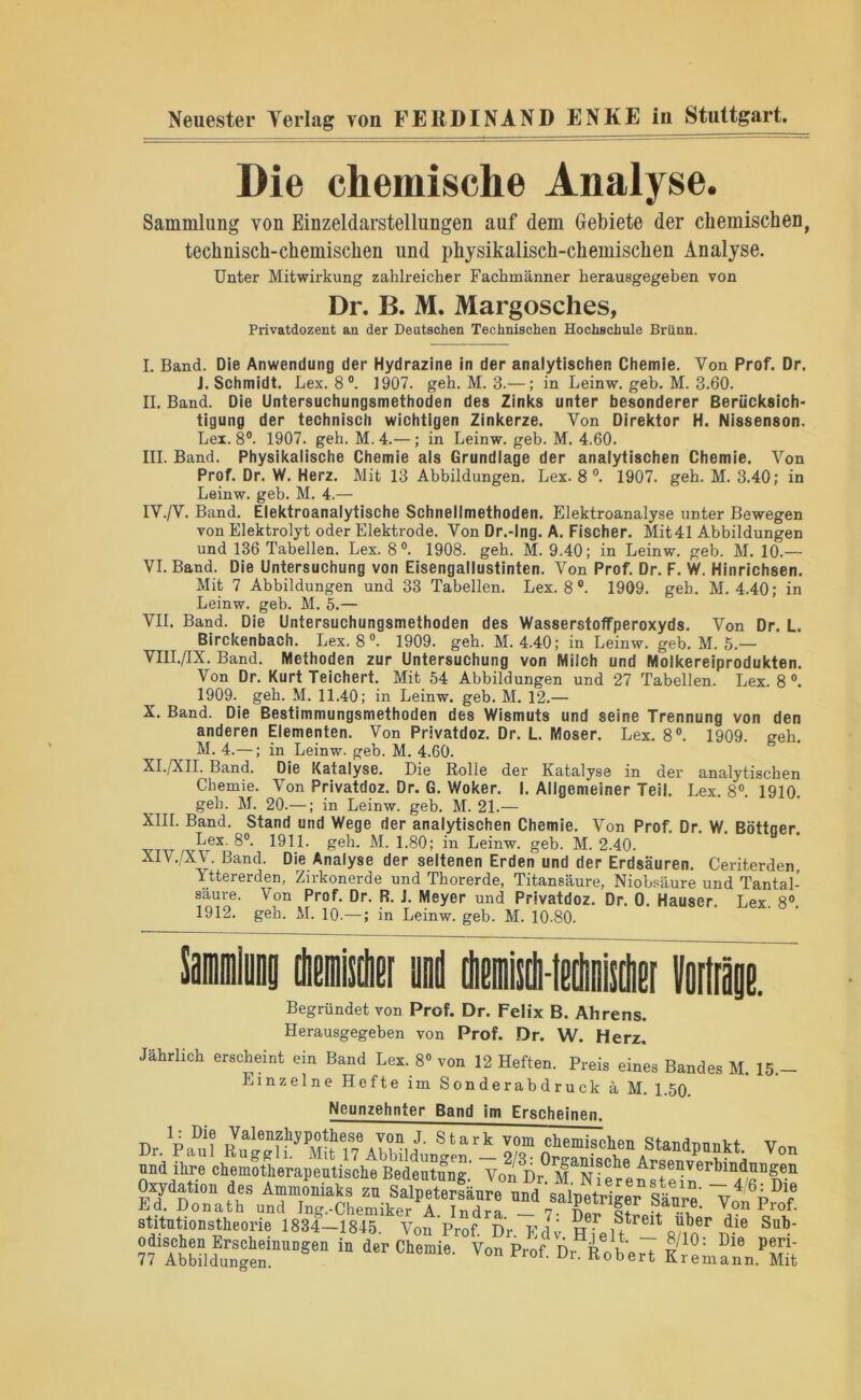 Die chemische Analyse. Sammlung von Einzeldarstellungen auf dem Gebiete der chemischen, technisch-chemischen und physikalisch-chemischen Analyse. Unter Mitwirkung zahlreicher Fachmänner herausgegeben von Dr. B. M. Margosches, Privatdozent an der Deutschen Technischen Hochschule Brünn. I. Band. Die Anwendung der Hydrazine in der analytischen Chemie. Von Prof. Dr. J. Schmidt. Lex. 8°. 1907. geh. M. 3.—; in Leinw. geh. M. 3.60. II. Band. Die Untersuchungsmethoden des Zinks unter besonderer Berücksich- tigung der technisch wichtigen Zinkerze. Von Direktor H. Nissenson. Lex. 8®. 1907. geh. M. 4.—; in Leinw. geh. M. 4.60. III. Band. Physikalische Chemie als Grundlage der analytischen Chemie. Von Prof. Dr. W. Herz. Mit 13 Abbildungen. Lex. 8°. 1907. geh. M. 3.40; in Leinw. geh. M. 4.— IV. /V. Band. Elektroanalytische Schnellmethoden. Elektroanalyse unter Bewegen von Elektrolyt oder Elektrode. Von Dr.-Ing. A. Fischer. Mit 41 Abbildungen und 136 Tabellen. Lex. 8®. 1908. geh. M. 9.40; in Leinw. geh. M. 10.— VI. Band. Die Untersuchung von Eisengallustinten. Von Prof. Dr. F. W. Hinrichsen. Mit 7 Abbildungen und 33 Tabellen. Lex. 8 ®. 1909. geh. M. 4.40; in Leinw. geb. M. 5.— VII. Band. Die Untersuchungsmethoden des Wasserstoffperoxyds. Von Dr. L. BIrckenbach. Lex. 8®. 1909. geh. M. 4.40; in Leinw. geb. M. 5.— VIII. /IX. Band. Methoden zur Untersuchung von Milch und Molkereiprodukten. Von Dr. Kurt Teichert. Mit 54 Abbildungen und 27 Tabellen. Lex. 8 ®. 1909. geb. M. 11.40; in Leinw. geb. M. 12.— X. Band. Die Bestimmungsmethoden des Wismuts und seine Trennung von den anderen Elementen. Von Privatdoz. Dr. L Moser. Lex. 8®. 1909. geh. M. 4.—; in Leinw. geb. M. 4.60. XI. /XII. Band. Oie Katalyse. Die Rolle der Katalyse in der analytischen Chemie. Von Privatdoz. Dr. G. Woker. I. Allgemeiner Teil. Lex. 8®. 1910. geh. M. 20.—: in Leinw. geb. M. 21.— XIII. Band. Stand und Wege der analytischen Chemie. Von Prof. Dr. W. Böttger. Lex. 8®. 1911. geh. M. 1.80; in Leinw. geb. M. 2.40. XIV. ,/XV. Band. Die Analyse der seltenen Erden und der Erdsäuren. Ceriterden, Yttererden, Zirkonerde und Thorerde, Titansäure, Niobsäure und Tantal- säure. Von Prof. Dr. R. 1. Meyer und Privatdoz. Dr. 0. Hauser. Lex. 8®. 1912. geh. M. 10.—; in Leinw. geb. M. 10.80. SafliiiiluD!i ilieiiiisijief nnd imii-teiiier Voilfäge. Begründet von Prof. Dr. Felix B. Ahrens. Herausgegeben von Prof. Dr. W. Herz. Jährlich erscheint ein Band Lex. 8® von 12 Heften. Preis eines Bandes M. 15.- Einzelne Hefte im Sonderabdruck ä M. 1.50. neunzehnter Band im Erscheinen. Dr. IT ot«Von nnd ihre chemotherapeutische BedeutuV Von Dr M Sifrensre“^'’’’'4^^™” stitutionstheorie 1834-1846. Von Prof Dr. eI; hTcII - 8™''n“ odischen ErscheinuDgen in der Chemie. Von Prof Dr inha f ^ 77 Abbildungen. Dr. Robert Kremann. Mit