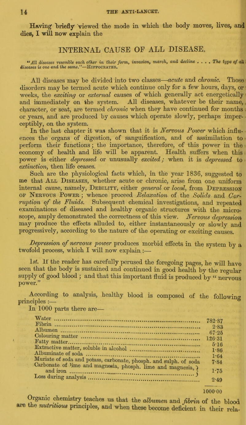 Having briefly viewed the mode in which the body moves, lives, and dies, I will now explain the INTERNAL CAUSE OF ALL DISEASE, “All diseases resemble each other in their form, invasion, march, and decline .... The type of ali diseases is one and the same.”—Hippocrates. All diseases may be divided into two classes—acute and chronic. Those disorder’s may be termed acute which continue only for a few hours, days, or weeks, the exciting or external causes of which generally act energetically and immediately on the system. All diseases, whatever be their name, character, or seat, are termed chronic when they have continued for months or years, and are produced by causes which operate slowly, perhaps imper- ceptibly, on the system. In the last chapter it was shown that it is Nervous Power which influ- ences the organs of digestion, of sanguification, and of assimilation to perform their functions; the importance, therefore, of this power in the economy of health and life will be apparent. Health suffers when this power is either depressed or unusually excited; when it is depressed to extinction, then life ceases. Such are the physiological facts which, in the year 1836, suggested to me that All Diseases, whether acute or chronic, arise from one uniform internal cause, namely, Debility, either general or local, from Depression of Nervous Power • whence proceed Relaxation of the Solids and Cor- ruption of the Fluids. Subsequent chemical investigations, and repeated examinations of diseased and healthy organic structures with the micro- scope, amply demonstrated the correctness of this view. Nervous depression may produce the effects alluded to, either instantaneously or slowly and progressively, according to the nature of the operating or exciting causes. Depression of nervous power produces morbid effects in the system by a twofold process, which I will now explain :— ls£. If the reader has carefully perused the foregoing pages, he will have seen that the body is sustained and continued in good health by the reo-ular supply of good blood ; and that this important fluid is produced by “ nervous power.” According to analysis, healthy blood is composed of the followin'* principles :— ° In 1000 parts there are— Water Fibrin Albumen Colouring matter Fatty matter Extractive matter, soluble in alcohol Albuminate of soda Muriate of soda and potass, carbonate^ phosph.’ and suiph. of 'soda Carbonate of ijme and magnesia, phosph. lime and magnesia ■) and iron ° ’ > Loss during analysis ' 100000 Organic chemistry teaches us that the albumen and fibrin of the blood are the nutritious principles, and when these become deficient in their rela. 782-87 2-83 67-25 126-31 516 1-86 1*64 7-84 1- 75 2- 49