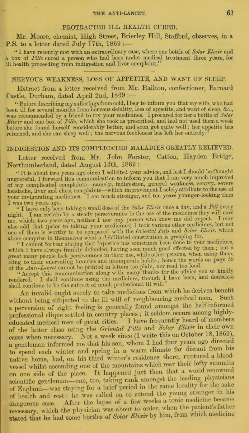 PROTRACTED ILL HEALTH CURED. Mr. Moore, chemist, High Street, Brierley Hill, Stafford, observes, in a P.S. to a letter dated July 17th, 1869 :— “ I have recently met with an extraordinary case, where one bottle of Solar Elixir and a box of Pills cured a person who had been under medical treatment three years, for ill health proceeding from indigestion and liver complaint.” NERVOUS WEAKNESS, LOSS OF APPETITE, AND WANT OF SLEEP. Extract from a letter received from Mr. Eailton, confectioner, Barnard Castle, Durham, dated April 2nd, 1869 :— “ Before describing my sufferings from cold, I beg to inform you that my wife, who had been ill for several months from nervous debility, loss of appetite, and want of sleep, &c., was recommended by a friend to try your medicines. I procured for her a bottle of Solar Elixir and one box of Pills, which she took as prescribed, and had not used them a week before she found herself considerably better, and soon got quite well; her appetite has returned, and she can sleep well; the nervous feebleness has left her entirely.” INDIGESTION AND ITS COMPLICATED MALADIES GREATLY RELIEVED. Letter received from Mr. John Forster, Catton, Hay don Bridge, Northumberland, dated August 13th, 1869 :— “ It is about two years ago since I solicited your advice, and lest I should be thought ungrateful, I forward this communication to inform you that I am very much improved of my complicated complaints—namely, indigestion, general weakness, scurvy, severe headache, liver and chest complaints—which improvement I solely attribute to the use of your invigorating medicines. I am much stronger, and ten years younger-looking than I was two years ago. _ “ I have only been taking a small dose of the Solar Elixir once a day, and a 1 ill every night. I am certain by a steady perseverance in the use of the medicines thej will cuic me, which, two years ago, neither I nor any person who knew me did expect. I ma\ also add that (prior to taking your medicines) I took various other medicines, but not one of them is worthy to be compared with the Oriental Pills and Solar Elixit, which alone comprise in themselves what a debilitated constitution is grasping lor. “ I cannot forbear stating that injustice has sometimes been done to your medicines, which I have always frankly defended, having seen much good effected by them; but a great many people lack perseverance in their use, while other persons, when using them, cling to their enervating luxuries and intemperate habits; lienee the words on page 58 of the Anti-Lancet cannot be printed in letters too plain, nor read too loud. “Accept this communication along with many thanks for the advice you so kindly rendered. I shall continue using the medicines, though I(have been, and doubtless shall continue to be the subject of much professional ill will.” An invalid ought surely to take medicines from which he deiiies benefit without being subjected to the ill will of neighbouring medical men. Such a perversion of right feeling is generally found amongst the half-informed professional clique settled in country places ; it seldom occurs among lnghly- educated medical men of great cities. I have frequently heard of members of the latter class using the Oriental Pills and Solar Elixir in theirown cases when necessary. Not a week since (I write this on October 18,18b J), a gentleman informed me that his son, whom I had four years ago uec to spend each winter and spring in a warm climate far distant from his native home, had, on his third winter’s residence there, ruptured a blood- vessel whilst ascending one of the mountains which rear their lofty summits on one side of the place. It happened just then that a world-renownec scientific gentleman—one, too, taking rank amongst the leading physicians of England—was staying for a brief period in the same locality for the sake of health and rest: lie was called on to attend the young stranger m ns dangerous case. After the lapse of a few weeks a tome: medicine became necessary, which the physician was about to order when the patient s father stated St he had some bottles of Solar Jilixir by bun. from which medicine