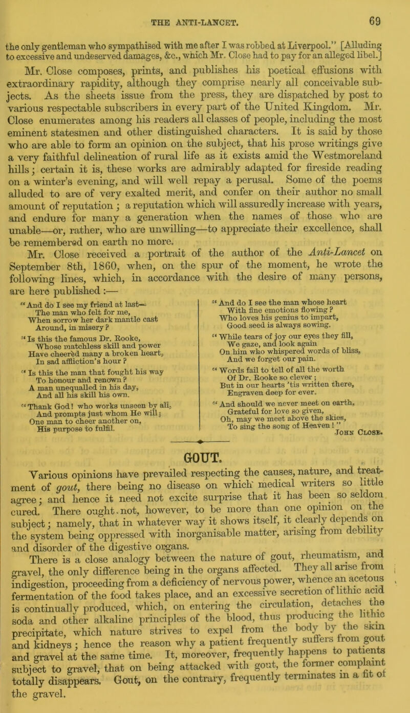 the only gentleman who sympathised with me after I was robbed at Liverpool.” [Alluding to excessive and undeserved damages, &c., which Mr. Close had to pay for an alleged libel.] Mr. Close composes, prints, and publishes his poetical effusions with extraordinary rapidity, although they comprise nearly all conceivable sub- jects. As the sheets issue from the press, they are dispatched by post to various respectable subscribers in every part of the United Kingdom. Mr. Close enumerates among his readers all classes of people, including the most eminent statesmen and other distinguished characters. It is said by those who are able to form an opinion on the subject, that his prose writings give a very faithful delineation of rural life as it exists amid the Westmoreland hills; certain it is, these works are admirably adapted for fireside reading on a winter’s evening, and will well repay a perusal. Some of the poems alluded to are of very exalted merit, and confer on their author no small amount of reputation ; a reputation which will assuredly increase with years, and endure for many a generation when the names of those who are unable—or, rather, who are unwilling—to appreciate their excellence, shall be remembered on earth no more. Mr. Close received a portrait of the author of the Anti-Lancet on September 8th, 1860, when, on the spur of the moment, he wrote the following lines, which, in accordance with the desire of many persons, are here published :— “ And do I see my friend at last—- The man who felt for me, When sorrow her dark mantle cast Around, in misery ? “ And do I see the man whose heart With fine emotions flowing ? Who loves his genius to impart. Good seed is always sowing. 3‘ Is this the famous Dr. Rookc, Whose matchless skill and power Have cheered many a broken heart. In sad affliction’s hour ? “ While tears of joy our eyes they fill. We gaze, and look again On him who whispered words of bliss, And we forget our pain. c‘ Is this the man that fought his way To honour and renown ? A man unequalled in his day. And all his skill his own. « Words fail to tell of all the worth Of Dr. Rooke so clever ; But in our hearts ’tis written there. Engraven deep for ever. « Thank God! who works unseen by all. And prompts just whom He will $ One man to cheer another on. His purpose to fulfil. And should we never meet on earth. Grateful for love so given. Oh, may we meet above the skies. To sing the song of Heaven! ” -Tohn Close. GOUT, Various opinions have prevailed respecting the causes, natuie, and treat- ment of gout, there being no disease on which' medical writers so little agree; and hence it need not excite surprise that it has been so seldom cured. There ought.not, however, to be more than one opinion on the subject; namely, that in whatever way it shows itself, it clearly depends on the system being oppressed with inorganisable matter, arising ftom ce l y and disorder of the digestive organs. There is a close analogy between the nature of gout, rheumatism, and gravel, the only difference being in the organs affected. They all arise from indigestion, proceeding from a deficiency of nervous power, whence an acetous fermentation of the food takes place, and an excessive secretion of lithic acid is continually produced, which, on entering the circulation, detaches tne soda and other alkaline principles of the blood, thus producing ie l; ic precipitate, which nature strives to expel from the o} ) e and kidneys; hence the reason why a patient frequently suffers from gout and gravel at the same time. It, moreover, frequently happens to patients subject to gravel, that on being attacked with gout, the former comp ain totally disappears. Gout, on the contrary, frequently terminates m a 6 the gravel.