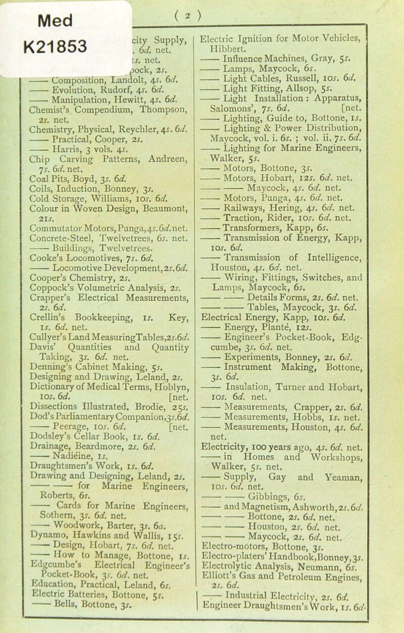 Med K21853 city Supply, . 6rf. net. tr. net. pock, 2s. Composition, Landolt, 4s. 6rf. Evolution, Rudorf, 4s. 6rf. Manipulation, Hewitt, 41. 6rf. Chemist’s Compendium, Thompson, 2s. net. Chemistry, Physical, Reychler, 41. 6rf. Practical, Cooper, 2s. Harris, 3 vols. 4r. Chip Carving Patterns, Andreen, 7s. 6rf. net. Coal Pits, Boyd, 3r. 6rf. Coils, Induction, Bonney, 3r. Cold Storage, Williams, ior. 6d. Colour in Woven Design, Beaumont, 2Ii. Commutator Motors, Punga,4r.6rf.net. Concrete-Steel, Twelvetrees, 6s. net. Buildings, Twelvetrees. Cooke’s Locomotives, 7s. 6rf. Locomotive Development, 2s.6d. Cooper’s Chemistry, 2s. Coppock’s Volumetric Analysis, 2s. Crapper’s Electrical Measurements, 2 s. 6rf. Crellin’s Bookkeeping, is. Key, ir. 6rf. net. Cullyer’s Land MeasuringTabIes,2r.6rf. Davis’ Quantities and Quantity Taking, 31. 6rf. net. Denning's Cabinet Making, 5s. Designing and Drawing, Leland, 2s. Dictionary of Medical Terms, Hoblyn, 1 or. 6rf. [net. Dissections Illustrated, Brodie, 2 Sr. Dod’s Parliamentary Companion,3r.6rf. Peerage, ior. 6rf. [net. Dodsley’s Cellar Book, ir. 6rf. Drainage, Beardmore, 2r. 6rf. Nadieine, ir. Draughtsmen’s Work, is. 6rf. Drawing and Designing, Leland, 2r. for Marine Engineers, Roberts, 6 s. Cards for Marine Engineers, Sothem, 3r. 6rf. net. Woodwork, Barter, 3r. 6a. Dynamo, Hawkins and Wallis, I5r. Design, Hobart, 7r. 6rf. net. How to Manage, Bottone, ir. Edgcumbe’s Electrical Engineer’s __ Pocket-Book, 3r. 6rf. net. Education, Practical, Leland, 6r. Electric Batteries, Bottone, 5r. Bells, Bottone, 3r. Electric Ignition for Motor Vehicles, I-Iibbert. Influence Machines, Gray, Sr. Lamps, Maycock, 6s. Light Cables, Russell, ior. 6rf. Light Fitting, Allsop, 5r. Light Installation : Apparatus, Salomons’, 7s. 6rf. [net. Lighting, Guide to, Bottone, is. —— Lighting & Power Distribution, Maycock, vol. i. 6s. ; vol. ii. 7s. 6rf. Lighting for Marine Engineers, Walker, Sr. Motors, Bottone, 3r. Motors, ILobart, I2r. 6rf. net. —— Maycock, 4r. 6rf. net. Motors, Punga, 4r. 6rf. net. Railways, Hering, 4r. 6rf. net. Traction, Rider, ior. 6rf. net. Transformers, Kapp, 6r. Transmission of Energy, Kapp, ior. 6rf. Transmission of Intelligence, Houston, 4r. 6rf. net. Wiring, Fittings, Switches, and Lamps, Maycock, 6r. Details Forms, 2s. 6d. net. Tables, Maycock, 3r. 6rf. Electrical Energy, Kapp, ior. 6rf. Energy, Plante, I2r. Engineer’s Pocket-Book, Edg- cumbe, 3r. 6rf. net. Experiments, Bonney, 2r. 6rf. —— Instrument Making, Bottone, 3r. 6rf. Insulation, Turner and Hobart, ior. 6rf. net. Measurements, Crapper, 2r. 6rf. Measurements, Hobbs, ir. net. Measurements, Houston, 4r. 6rf. net. Electricity, 100 years ago, 4r. 6rf. net. in Homes and Workshops, Walker, 5r. net. Supply, Gay and Yeaman, ior. 6rf. net. Gibbings, 6r. and Magnetism, Ashworth, 2r.6rf. Bottone, 2r. 6rf. net. Houston, 2r. 6rf. net. Maycock, 2r. 6rf. net. Electro-motors, Bottone, 31. Electro-platers’ Handbook, Bonney, 3r. Electrolytic Analysis, Neumann, 6s. Elliott’s Gas and Petroleum Engines, 2r. 6rf. I Industrial Electricity, 2r. 6rf. | Engineer Draughtsmen’s Work, ir.6rf-