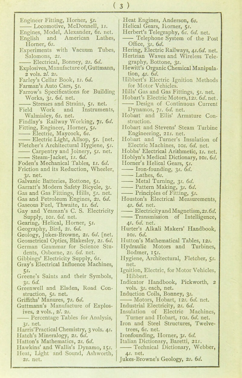 Engineer Fitting, Horner, 51. Locomotive, McDonnell, is. Engines, Model, Alexander, 6s. net. English and American Lathes, Homer, 6s. Experiments with Vacuum Tubes, Salomons, is. Electrical, Bonney, is. 6d. Explosives, Manufacture of, Guttmann, 2 vols. il. is. Farley’s Cellar Book, is. 6d. Farman’s Auto Cars, Sr. Farrow’s Specifications for Building Works, 3r. 6d. net. Stresses and Strains, Sr. net. Field Work and Instruments, Walmisley, 6r. net. Findlay’s Railway Working, 7s. 6d. Fitting, Engineer, Homer, 5r. Electric, Maycock, 6s. Electric Light, Allsop, Sr. [net. Fletcher’s Architectural Hygiene, 5s- Carpentry and Joinery, 5r. net. Steam-Jacket, ir. 6d. Foden’s Mechanical Tables, ir. 6d. Friction and its Reduction, Wheeler, 3r. net. Galvanic Batteries, Bottone, 5r. Garratt’s Modern Safety Bicycle, 3r. Gas and Gas Fittings, Hills, Sr. net. Gas and Petroleum Engines, 2r. 6d. Gaseous Fuel, Thwaite, ir. 6d. Gay and Yeaman’s C. S. Electricity Supply, ior. 6d. net. Gearing, Helical, Horner, 5r. Geography, Bird, is. 6d. Geology, Jukes-Browne, 2r. 6d. [net. Geometrical Optics, Blakesley, 2r. 6d. German Grammar for Science Stu- dents, Osborne, 2r. 6d. net. Gibbings’ Electricity Supply, 6r. Gray’s Electrical Influence Machines, 5Ji Greene s Saints and their Symbols, 3r. 6d. Greenwell and Elsden, Road Con- struction, 5r. net. Griffiths’ Manures, 7r. 6d. Guttmann’s Manufacture of Explos- ives, 2 vols., il. 2r. Percentage Tables for Analysis, 3r. net. Harris’Practical Chemistry, 3 vols. 4r. Hatch’s Mineralogy, is. 6d. Hatton’s Mathematics, is. 6d. Hawkins’ and Wallis’s Dynamo, 15J. Heat, Light and Sound, Ashworth, is. net. Heat Engines, Anderson, 6s. Helical Gears, Homer, 5r. Herbert’s Telegraphy, 6s. 6d. net. Telephone System of the Post Office, 3r. 6d. Hering, Electric Railways, 4s.6d. net. Hertzian Waves and Wireless Tele- graphy, Bottone, 3s. Hewitt’s Organic Chemical Manipula- tion, 4?. 6d. Hibbert’s Electric Ignition Methods for Motor Vehicles. Plills’ Gas and Gas Fittings, 5.1. net. Hobart’s Electric Motors, 11s. 6d. net. Design of Continuous Current Dynamos, js. 6d. net. Hobart and Ellis’ Armature Con- struction. Hobart and Stevens’ Steam Turbine Engineering, 11s. net. Hobart and Turner’s Insulation of Electric Machines, ior. 6d. net. Hobbs’ Electrical Arithmetic, is. net. Hoblyn’s Medical Dictionary, 10s. 6d. Horner’s Helical Gears, Sr. Iron-founding, 3s. 6d. Lathes, 6s. Metal Turning, 31. 6d. Pattern Making, 3*. 6d. Principles of Fitting, Sr. Plouston’s Electrical Measurements, 4r. 6d. net. Electricity and Magnetism, 2r. 6d. Transmission of Intelligence, 41. 6d. net. Hurter’s Alkali Makers’ Handbook, 1 or. 6d. Hutton’s Mathematical Tables, I2r. Hydraulic Motors and Turbines, Bodmer, iSr. Hygiene, Architectural, Fletcher, Sr. net. Ignition, Electric, for Motor Vehicles, Plibbert. Indicator Handbook, Pickworth, 2 vols. 3r. each, net. Induction Coils, Bonney, 3r. Motors, Hobart, I2r. 6d. net. Industrial Electricity, 2r. 6d. Insulation of Electric Machines, Turner and Hobart, ior. 6d. net. Iron and Steel Structures, Twelve- trees, 6r. net. Ironfounding, Horner, 3r. 6d. Italian Dictionary, Baretti, 2ir. Technical Dictionary, Webber, 4r. net. Jukes-Browne’s Geology, 2r. 6d.