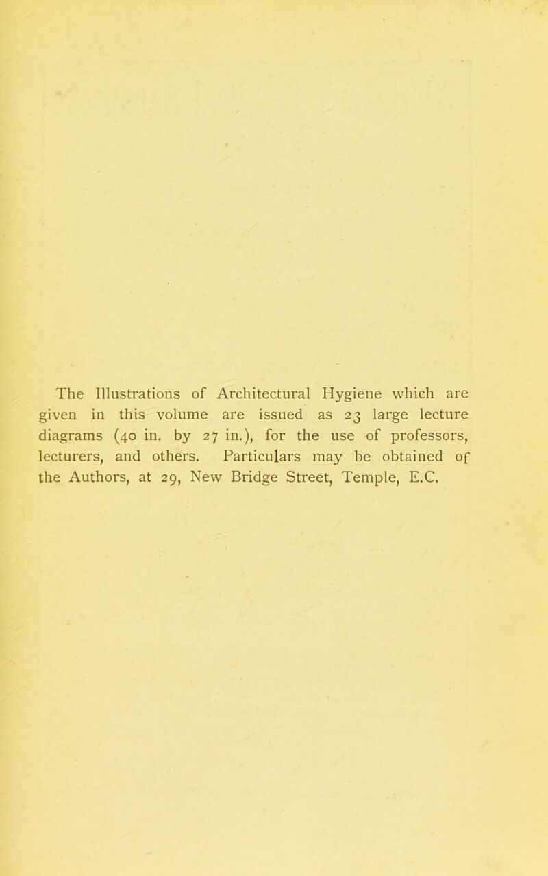 The Illustrations of Architectural Hygiene which are given in this volume are issued as 23 large lecture diagrams (40 in. by 27 in.), for the use of professors, lecturers, and others. Particulars may be obtained of the Authors, at 29, New Bridge Street, Temple, E.C.