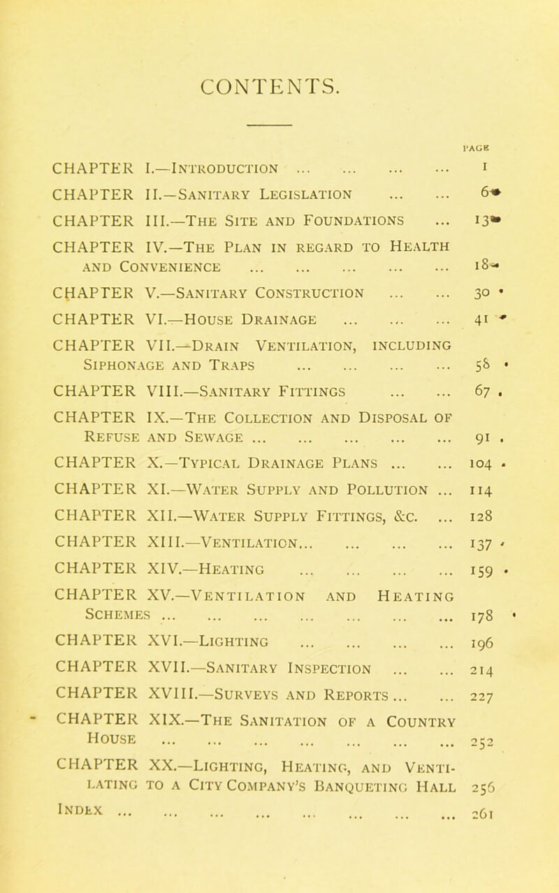 CONTENTS. CHAPTER I.—Introduction CHAPTER II.—Sanitary Legislation CHAPTER III.—The Site and Foundations CHAPTER IV.—The Plan in regard to Health and Convenience CHAPTER V.—Sanitary Construction CHAPTER VI.—House Drainage CHAPTER VII.—Drain Ventilation, including SlPHONAGE AND TRAPS CHAPTER VIII.—Sanitary Fittings CHAPTER IX.—The Collection and Disposal of Refuse and Sewage CHAPTER X.—Typical Drainage Plans CHAPTER XI.—Water Supply and Pollution ... CHAPTER XII.—Water Supply Fittings, &c. ... CHAPTER XIII.—Ventilation CHAPTER XIV.—Heating CHAPTER XV.—Ventilation and Heating Schemes CHAPTER XVI.—Lighting CHAPTER XVII.—Sanitary Inspection CHAPTER XVIII.—Surveys and Reports CHAPTER XIX.—The Sanitation of a Country House CHAPTER XX.—Lighting, Heating, and Venti- lating to a City Company’s Banqueting Hall Index l'AGE I 6+ 13» i8« 3° * 41 ' 5S • 67 . 91 . 104 . 114 128 137 ' 159 . 178 • 196 214 22 7 252 256 261