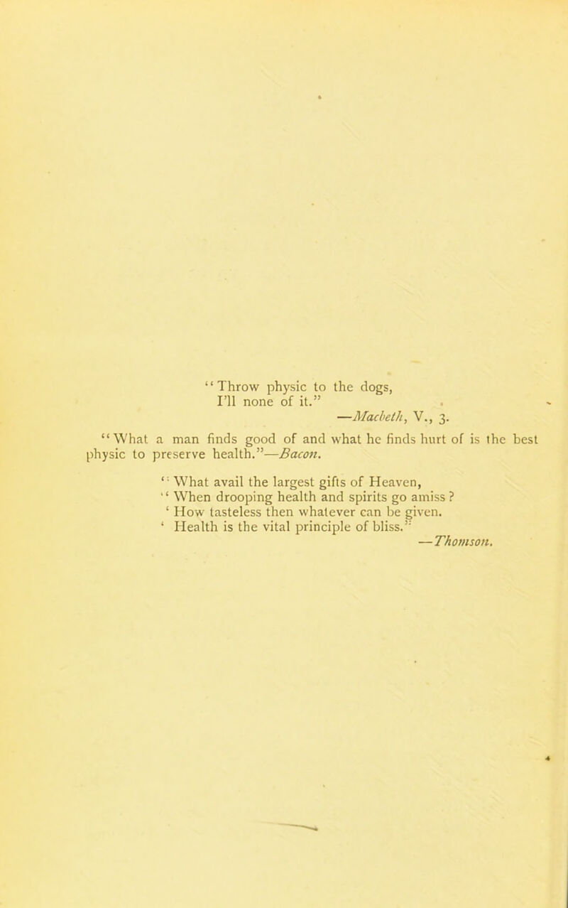 ‘1 Throw physic to the dogs, I’ll none of it.” —Macbeth, V., 3. “What a man finds good of and what he finds hurt of is the best physic to preserve health.”—Bacon. “ What avail the largest gifts of Heaven, “ When drooping health and spirits go amiss ? ‘ How tasteless then whatever can be given. ‘ Health is the vital principle of bliss.” —Thomson.