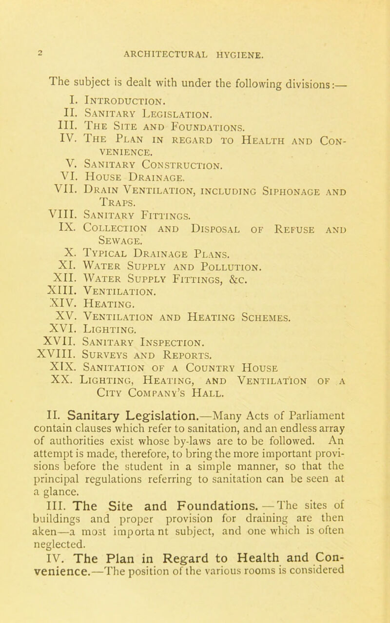 The subject is dealt with under the following divisions:— I. Introduction. II. Sanitary Legislation. III. The Site and Foundations. IV. The Plan in regard to Health and Con- venience. V. Sanitary Construction. VI. House Drainage. VII. Drain Ventilation, including Siphonage and Traps. VIII. Sanitary Fittings. IX. Collection and Disposal of Refuse and Sewage. X. Typical Drainage Plans. XI. Water Supply and Pollution. XII. Water Supply Fittings, &c. XIII. Ventilation. XIV. Heating. XV. Ventilation and Heating Schemes. XVI. Lighting. XVII. Sanitary Inspection. XVIII. Surveys and Reports. XIX. Sanitation of a Country House XX. Lighting, Heating, and Ventilation of a City Company’s Hall. II. Sanitary Legislation.—Many Acts of Parliament contain clauses which refer to sanitation, and an endless array of authorities exist whose by-laws are to be followed. An attempt is made, therefore, to bring the more important provi- sions before the student in a simple manner, so that the principal regulations referring to sanitation can be seen at a glance. III. The Site and Foundations.—The sites of buildings and proper provision for draining are then aken—a most important subject, and one which is often neglected. IV. The Plan in Regard to Health and Con- venience.—The position of the various rooms is considered