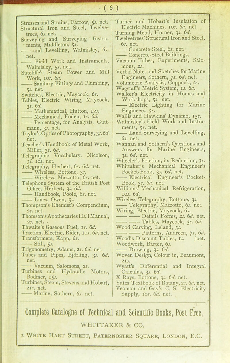 Stresses and Strains, Farrow, 5s. net. Structural Iron and Steel, Twelve- trees, 6r.net. Surveying and Surveying Instru- ■ ments, Middleton, 5*. and Levelling, Walmisley, 6s. net. Field Work and Instruments, Walmisley, 5*. net- Sutcliffe’s Steam Power and Mill Work, 1 or. 6d. Sanitary Fittings and Plumbing, 5s. net. Switches, Electric, Maycock, 6s. Tables, Electric Wiring, Maycock, 3J. 6d. Mathematical, Hutton, I2r. Mechanical, Foden, ir. 6d. Percentage, for Analysis, Gutt- mann, 31. net. Taylor’s Optics of Photography, y. 6d. net. Teacher’s Handbook of Metal Work, Miller, 31. 6d. Telegraphic Vocabulary, Nicolson, 3/. ior. net. Telegraphy, Herbert, 6s. 6d. net. Wireless, Bottone, 3r. Wireless, Mazzotto, 6s. net. Telephone System of the British Post Office, Herbert, 3-f. 6d. Handbook, Poole, 6r. net. Lines, Owen, 5s. Thompson’s Chemist’s Compendium, 2s. net. Thomson’s Apothecaries Flail Manual, 2s. net. ■ Thwaite’s Gaseous Fuel, is. 6d. Traction, Electric, Rider, 10s. 6d. net. Transformers, Kapp, 6s. —— Still, 5r. Trigonometry, Adams, 2s. 6d. net. Tubes and Pipes, Bjorling, 3*. 6d. net. Vacuum, Salomons, 2s. Turbines and Hydraulic Motors, Bodmer, 15*. Turbines, Steam, Stevens and Hobart, 2i.r. net. Marine, Sothern, 6s. net. Turner and ITobart’s Insulation of Electric Machines, 10s. 6d. net. Turning Metal, Horner, 35. 6d. Twelvetrees’ Structural Iron and Steel, 6s. net. Concrete-Steel, 6s. net. Concrete-Steel Buildings. Vacuum Tubes, Experiments, Salo- mons, 2S. Verbal Notes and Sketches for Marine Engineers, Sothern, 7s. 6d. net. Volumetric Analysis, Coppock, 2s. WagstafFs Metric System, ir. 6d. Walker’s Electricity in Plomes and Workshops, 5^. net. Electric Lighting for Marine Engineers, 5*- Wallis and Hawkins’ Dynamo, 15^. Walmisley’s Field Work and Instru- ments, 5A net. Land Surveying and Levelling, 6s. net. Wannan and Sothern’s Questions and Answers for Marine Engineers, 3r. 6d. net. Wheeler’s Friction, its Reduction, 3r. Whittaker’s Mechanical Engineer’s Pocket-Book, 35. 6d. net. Electrical Engineer’s Pocket- Book, 3r. 6d. net. Williams’ Mechanical Refrigeration, 1 or. 6d. Wireless Telegraphy, Bottone, 3r. Telegraphy, Mazzotto, 6s. net. Wiring, Electric, Maycock, 6s. Details Forms, 2s. 6d. net. Tables, Maycock, 3r. 6d. Wood Carving, Leland, 5r. Patterns, Andreen, 7s. 6d. Wood’s Discount Tables, is. [net. Woodwork, Barter, 6s. Drawing, 3r. 6d. Woven Design, Colour in, Beaumont, 2ir. Wyatt’s Differential and Integral Calculus, 3r. 6d. X Rays, Bottone, 3r. 6d. net. Yates’Textbook of Botany, 2.r. 6d. net. Yeaman and Gay’s C. S. Electricity Supply, ios. 6d. net. Complete Catalogue of Technical and Scientific Books, Post Free, WI-IITTAKER & CO. 2 White Hart Street, Paternoster Square, London, E.C.