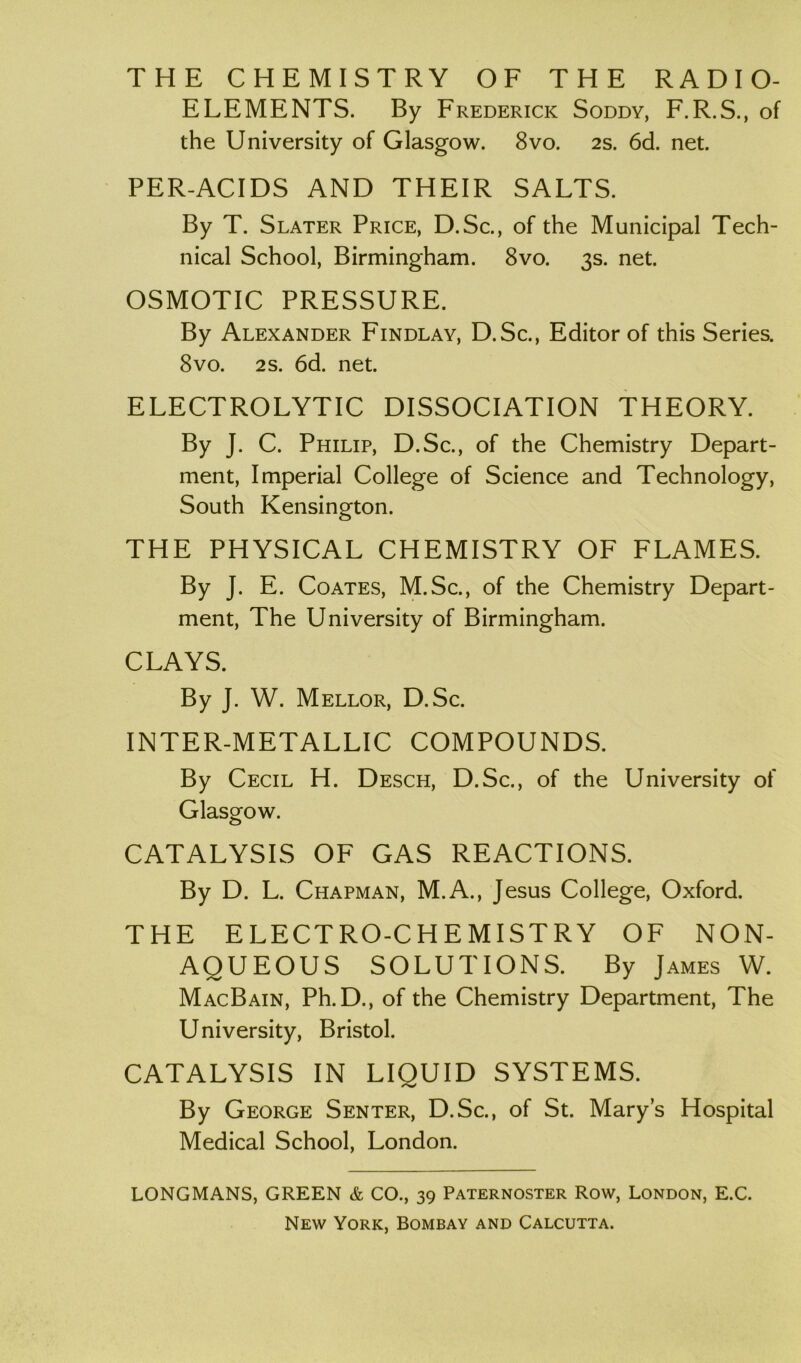 THE CHEMISTRY OF THE RADIO- ELEMENTS. By Frederick Soddy, F.R.S., of the University of Glasgow. 8vo. 2s. 6d. net. PER-ACIDS AND THEIR SALTS. By T. Slater Price, D.Sc., of the Municipal Tech- nical School, Birmingham. 8vo. 3s. net. OSMOTIC PRESSURE. By Alexander Findlay, D.Sc., Editor of this Series. 8vo. 2s. 6d. net. ELECTROLYTIC DISSOCIATION THEORY. By J. C. Philip, D.Sc., of the Chemistry Depart- ment, Imperial College of Science and Technology, South Kensington. THE PHYSICAL CHEMISTRY OF FLAMES. By J. E. Coates, M.Sc., of the Chemistry Depart- ment, The University of Birmingham. CLAYS. By J. W. Mellor, D.Sc. INTER-METALLIC COMPOUNDS. By Cecil H. Desch, D.Sc., of the University of Glasgow. CATALYSIS OF GAS REACTIONS. By D. L. Chapman, M.A., Jesus College, Oxford. THE ELECTRO-CHEMISTRY OF NON- AQUEOUS SOLUTIONS. By James W. MacBain, Ph.D., of the Chemistry Department, The University, Bristol. CATALYSIS IN LIQUID SYSTEMS. By George Senter, D.Sc., of St. Marys Hospital Medical School, London. LONGMANS, GREEN & CO., 39 Paternoster Row, London, E.C. New York, Bombay and Calcutta.