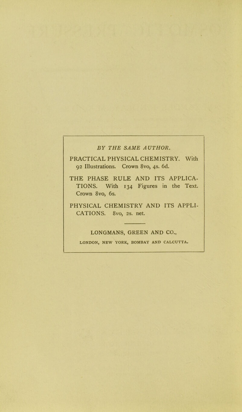 BY THE SAME AUTHOR. PRACTICAL PHYSICAL CHEMISTRY. With 92 Illustrations. Crown 8vo, 4s. 6d. THE PHASE RULE AND ITS APPLICA- TIONS. With 134 Figures in the Text. Crown 8vo, 6s. PHYSICAL CHEMISTRY AND ITS APPLI- CATIONS. 8vo, 2s. net. LONGMANS, GREEN AND CO.,