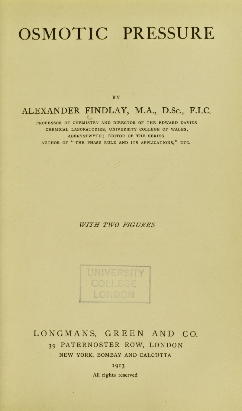 BY ALEXANDER FINDLAY, M.A., D.Sc., F.I.C. PROFESSOR OF CHEMISTRY AND DIRECTOR OF THE EDWARD DAVIES CHEMICAL LABORATORIES, UNIVERSITY COLLEGE OF WALES, ABERYSTWYTH J EDITOR OF THE SERIES AUTHOR OF “ THE PHASE RULE AND ITS APPLICATIONS,” ETC. WITH TWO FIG URES LONGMANS, GREEN AND CO. 39 PATERNOSTER ROW, LONDON NEW YORK, BOMBAY AND CALCUTTA 1913 All rights reserved