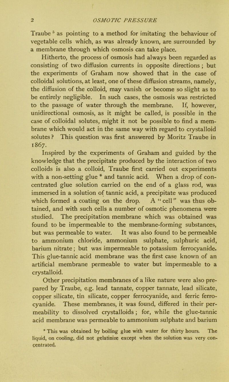 Traube 5 as pointing to a method for imitating the behaviour of vegetable cells which, as was already known, are surrounded by a membrane through which osmosis can take place. Hitherto, the process of osmosis had always been regarded as consisting of two diffusion currents in opposite directions ; but the experiments of Graham now showed that in the case of colloidal solutions, at least, one of these diffusion streams, namely, the diffusion of the colloid, may vanish or become so slight as to be entirely negligible. In such cases, the osmosis was restricted to the passage of water through the membrane. If, however, unidirectional osmosis, as it might be called, is possible in the case of colloidal solutes, might it not be possible to find a mem- brane which would act in the same way with regard to crystalloid solutes? This question was first answered by Moritz Traube in 1867. Inspired by the experiments of Graham and guided by the knowledge that the precipitate produced by the Interaction of two colloids is also a colloid, Traube first carried out experiments with a non-setting glue * and tannic acid. When a drop of con- centrated glue solution carried on the end of a glass rod, was immersed in a solution of tannic acid, a precipitate was produced which formed a coating on the drop. A “ cell ” was thus ob- tained, and with such cells a number of osmotic phenomena were studied. The precipitation membrane which was obtained was found to be impermeable to the membrane-forming substances, but was permeable to water. It was also found to be permeable to ammonium chloride, ammonium sulphate, sulphuric acid, barium nitrate; but was impermeable to potassium ferrocyanide. This glue-tannic acid membrane was the first case known of an artificial membrane permeable to water but impermeable to a crystalloid. Other precipitation membranes of a like nature were also pre- pared by Traube, e.g. lead tannate, copper tannate, lead silicate, copper silicate, tin silicate, copper ferrocyanide, and ferric ferro- cyanide. These membranes, it was found, differed in their per- meability to dissolved crystalloids ; for, while the glue-tannic acid membrane was permeable to ammonium sulphate and barium * This was obtained by boiling glue with water for thirty hours. The liquid, on cooling, did not gelatinize except when the solution was very con- centrated.