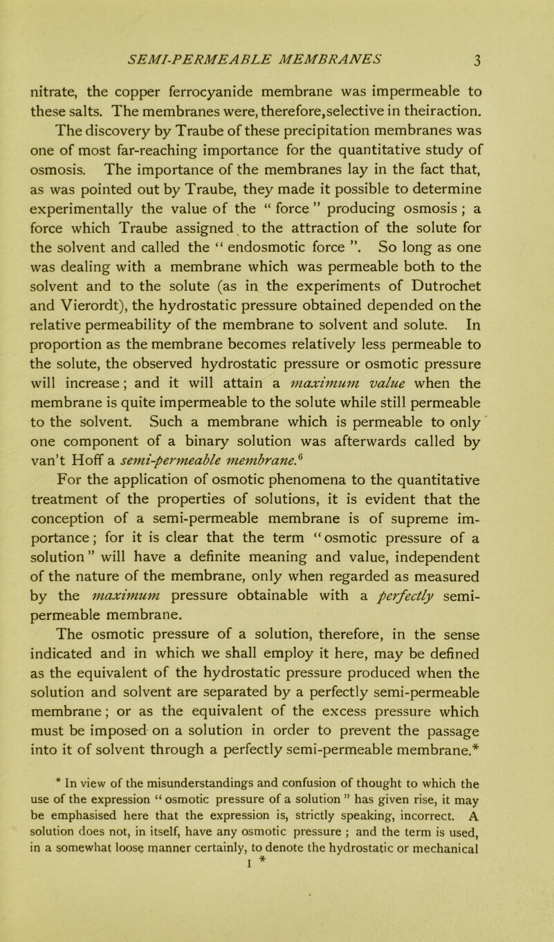 nitrate, the copper ferrocyanide membrane was impermeable to these salts. The membranes were, therefore,selective in theiraction. The discovery by Traube of these precipitation membranes was one of most far-reaching importance for the quantitative study of osmosis. The importance of the membranes lay in the fact that, as was pointed out by Traube, they made it possible to determine experimentally the value of the “ force ” producing osmosis ; a force which Traube assigned to the attraction of the solute for the solvent and called the “ endosmotic force So long as one was dealing with a membrane which was permeable both to the solvent and to the solute (as in the experiments of Dutrochet and Vierordt), the hydrostatic pressure obtained depended on the relative permeability of the membrane to solvent and solute. In proportion as the membrane becomes relatively less permeable to the solute, the observed hydrostatic pressure or osmotic pressure will increase; and it will attain a maximum value when the membrane is quite impermeable to the solute while still permeable to the solvent. Such a membrane which is permeable to only one component of a binary solution was afterwards called by van’t Hoff a semi-permeable membrane.(i For the application of osmotic phenomena to the quantitative treatment of the properties of solutions, it is evident that the conception of a semi-permeable membrane is of supreme im- portance ; for it is clear that the term “ osmotic pressure of a solution ” will have a definite meaning and value, independent of the nature of the membrane, only when regarded as measured by the maximum pressure obtainable with a perfectly semi- permeable membrane. The osmotic pressure of a solution, therefore, in the sense indicated and in which we shall employ it here, may be defined as the equivalent of the hydrostatic pressure produced when the solution and solvent are separated by a perfectly semi-permeable membrane; or as the equivalent of the excess pressure which must be imposed on a solution in order to prevent the passage into it of solvent through a perfectly semi-permeable membrane.* * In view of the misunderstandings and confusion of thought to which the use of the expression “ osmotic pressure of a solution ” has given rise, it may be emphasised here that the expression is, strictly speaking, incorrect. A solution does not, in itself, have any osmotic pressure ; and the term is used, in a somewhat loose manner certainly, to denote the hydrostatic or mechanical I *