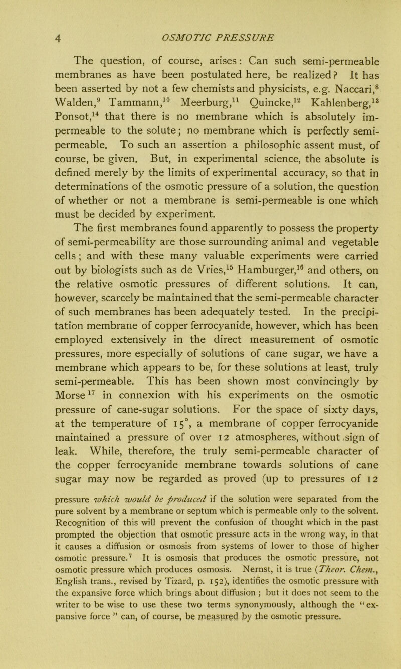 The question, of course, arises: Can such semi-permeable membranes as have been postulated here, be realized? It has been asserted by not a few chemists and physicists, e.g. Naccari,8 Walden,9 Tammann,10 Meerburg,11 Quincke,12 Kahlenberg,13 Ponsot,14 that there is no membrane which is absolutely im- permeable to the solute; no membrane which is perfectly semi- permeable. To such an assertion a philosophic assent must, of course, be given. But, in experimental science, the absolute is defined merely by the limits of experimental accuracy, so that in determinations of the osmotic pressure of a solution, the question of whether or not a membrane is semi-permeable is one which must be decided by experiment. The first membranes found apparently to possess the property of semi-permeability are those surrounding animal and vegetable cells ; and with these many valuable experiments were carried out by biologists such as de Vries,15 Hamburger,16 and others, on the relative osmotic pressures of different solutions. It can, however, scarcely be maintained that the semi-permeable character of such membranes has been adequately tested. In the precipi- tation membrane of copper ferrocyanide, however, which has been employed extensively in the direct measurement of osmotic pressures, more especially of solutions of cane sugar, we have a membrane which appears to be, for these solutions at least, truly semi-permeable. This has been shown most convincingly by Morse17 in connexion with his experiments on the osmotic pressure of cane-sugar solutions. For the space of sixty days, at the temperature of 15°, a membrane of copper ferrocyanide maintained a pressure of over 12 atmospheres, without sign of leak. While, therefore, the truly semi-permeable character of the copper ferrocyanide membrane towards solutions of cane sugar may now be regarded as proved (up to pressures of 12 pressure which would be produced if the solution were separated from the pure solvent by a membrane or septum which is permeable only to the solvent. Recognition of this will prevent the confusion of thought which in the past prompted the objection that osmotic pressure acts in the wrong way, in that it causes a diffusion or osmosis from systems of lower to those of higher osmotic pressure.7 It is osmosis that produces the osmotic pressure, not osmotic pressure which produces osmosis. Nernst, it is true {Theor. Chem., English trans., revised by Tizard, p. 152), identifies the osmotic pressure with the expansive force which brings about diffusion ; but it does not seem to the writer to be wise to use these two terms synonymously, although the “ex- pansive force ” can, of course, be measured by the osmotic pressure.