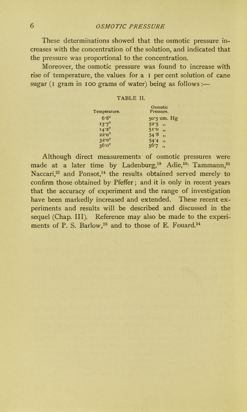 These determinations showed that the osmotic pressure in- creases with the concentration of the solution, and indicated that the pressure was proportional to the concentration. Moreover, the osmotic pressure was found to increase with rise of temperature, the values for a I per cent solution of cane sugar (i gram in ioo grams of water) being as follows :— Although direct measurements of osmotic pressures were made at a later time by Ladenburg,19 Adie,20' Tammann,21 Naccari,22 and Ponsot,14 the results obtained served merely to confirm those obtained by Pfeffer; and it is only in recent years that the accuracy of experiment and the range of investigation have been markedly increased and extended. These recent ex- periments and results will be described and discussed in the sequel (Chap. III). Reference may also be made to the experi- ments of P. S. Barlow,23 and to those of E. Fouard.24 TABLE II. Temperature. 6*8° Osmotic Pressure. 50*5 cm. Hg