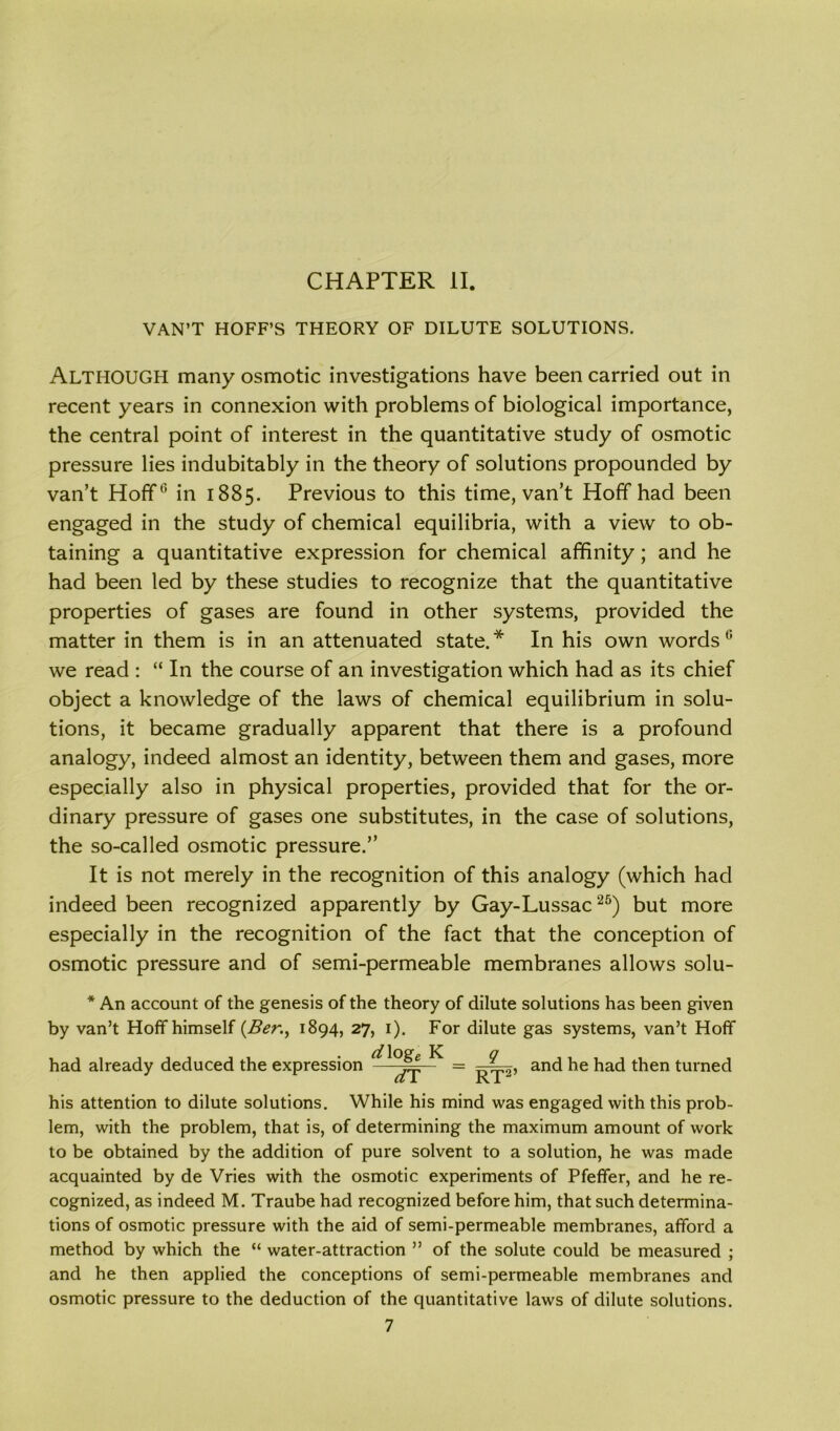 VAN’T HOFF’S THEORY OF DILUTE SOLUTIONS. ALTHOUGH many osmotic investigations have been carried out in recent years in connexion with problems of biological importance, the central point of interest in the quantitative study of osmotic pressure lies indubitably in the theory of solutions propounded by van’t Hoff0 in 1885. Previous to this time, van’t Hoff had been engaged in the study of chemical equilibria, with a view to ob- taining a quantitative expression for chemical affinity; and he had been led by these studies to recognize that the quantitative properties of gases are found in other systems, provided the matter in them is in an attenuated state.* In his own words0 we read : “ In the course of an investigation which had as its chief object a knowledge of the laws of chemical equilibrium in solu- tions, it became gradually apparent that there is a profound analogy, indeed almost an identity, between them and gases, more especially also in physical properties, provided that for the or- dinary pressure of gases one substitutes, in the case of solutions, the so-called osmotic pressure.” It is not merely in the recognition of this analogy (which had indeed been recognized apparently by Gay-Lussac25) but more especially in the recognition of the fact that the conception of osmotic pressure and of semi-permeable membranes allows solu- * An account of the genesis of the theory of dilute solutions has been given by van’t Hoff himself (.Ber1894, 27, 1). For dilute gas systems, van’t Hoff d\oge K q had already deduced the expression dT RT2’ and he had then turned his attention to dilute solutions. While his mind was engaged with this prob- lem, with the problem, that is, of determining the maximum amount of work to be obtained by the addition of pure solvent to a solution, he was made acquainted by de Vries with the osmotic experiments of Pfeffer, and he re- cognized, as indeed M. Traube had recognized before him, that such determina- tions of osmotic pressure with the aid of semi-permeable membranes, afford a method by which the “ water-attraction ” of the solute could be measured ; and he then applied the conceptions of semi-permeable membranes and osmotic pressure to the deduction of the quantitative laws of dilute solutions.