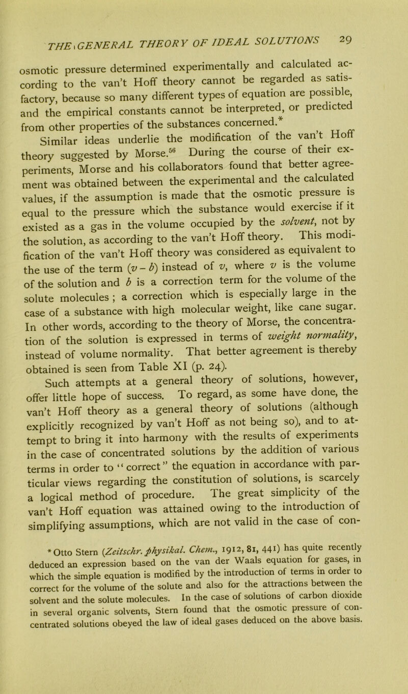 osmotic pressure determined experimentally and calculated ac- cording to the van’t Hoff theory cannot be regarded as satis- factory, because so many different types of equation are possible and the empirical constants cannot be interpreted, or predicted from other properties of the substances concerned. , Similar ideas underlie the modification of the van t Ho theory suggested by Morse.56 During the course of their ex- periments, Morse and his collaborators found that better agree- ment was obtained between the experimental and the calculated values, if the assumption is made that the osmotic pressure is equal to the pressure which the substance would exercise if it existed as a gas in the volume occupied by the solvent, not by the solution, as according to the van’t Hoff theory. This modi- fication of the van’t Hoff theory was considered as equivalent to the use of the term (v - b) instead of v, where v is the volume of the solution and b is a correction term for the volume of the solute molecules ; a correction which is especially large in the case of a substance with high molecular weight, like cane sugar. In other words, according to the theory of Morse, the concentra- tion of the solution is expressed in terms of weight normality, instead of volume normality. That better agreement is thereby obtained is seen from Table XI (p. 24)- Such attempts at a general theory of solutions, however, offer little hope of success. To regard, as some have done, the van’t Hoff theory as a general theory of solutions (although explicitly recognized by van’t Hoff as not being so), and to at- tempt to bring it into harmony with the results of experiments in the case of concentrated solutions by the addition of various terms in order to “ correct” the equation in accordance with par- ticular views regarding the constitution of solutions, is scarcely a logical method of procedure. The great simplicity of the van’t Hoff equation was attained owing to the introduction of simplifying assumptions, which are not valid in the case of con- *Otto Stern [Zeitschr. fihysikal. Chetn., 1912, 81, 440 has quite recently deduced an expression based on the van der Waals equation for gases, in which the simple equation is modified by the introduction of terms in ordei to correct for the volume of the solute and also for the attractions between the solvent and the solute molecules. In the case of solutions of carbon dioxide in several organic solvents, Stern found that the osmotic pressure of con- centrated solutions obeyed the law of ideal gases deduced on the above basis.