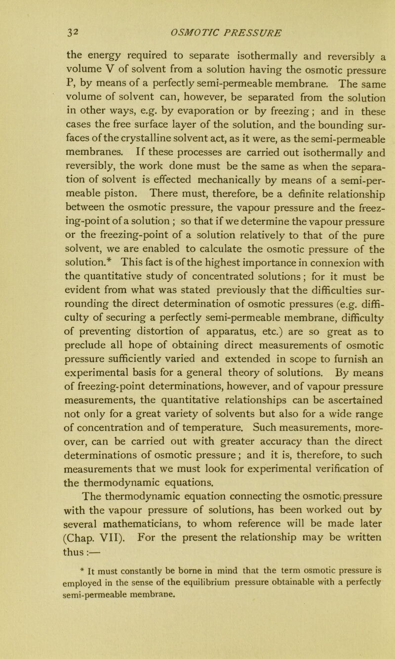 the energy required to separate isothermally and reversibly a volume V of solvent from a solution having the osmotic pressure P, by means of a perfectly semi-permeable membrane. The same volume of solvent can, however, be separated from the solution in other ways, e.g. by evaporation or by freezing; and in these cases the free surface layer of the solution, and the bounding sur- faces of the crystalline solvent act, as it were, as the semi-permeable membranes. If these processes are carried out isothermally and reversibly, the work done must be the same as when the separa- tion of solvent is effected mechanically by means of a semi-per- meable piston. There must, therefore, be a definite relationship between the osmotic pressure, the vapour pressure and the freez- ing-point of a solution ; so that if we determine the vapour pressure or the freezing-point of a solution relatively to that of the pure solvent, we are enabled to calculate the osmotic pressure of the solution.* This fact is of the highest importance in connexion with the quantitative study of concentrated solutions; for it must be evident from what was stated previously that the difficulties sur- rounding the direct determination of osmotic pressures (e.g. diffi- culty of securing a perfectly semi-permeable membrane, difficulty of preventing distortion of apparatus, etc.) are so great as to preclude all hope of obtaining direct measurements of osmotic pressure sufficiently varied and extended in scope to furnish an experimental basis for a general theory of solutions. By means of freezing-point determinations, however, and of vapour pressure measurements, the quantitative relationships can be ascertained not only for a great variety of solvents but also for a wide range of concentration and of temperature. Such measurements, more- over, can be carried out with greater accuracy than the direct determinations of osmotic pressure; and it is, therefore, to such measurements that we must look for experimental verification of the thermodynamic equations. The thermodynamic equation connecting the osmotic, pressure with the vapour pressure of solutions, has been worked out by several mathematicians, to whom reference will be made later (Chap. VII). For the present the relationship may be written thus:— * It must constantly be borne in mind that the term osmotic pressure is employed in the sense of the equilibrium pressure obtainable with a perfectly semi-permeable membrane.