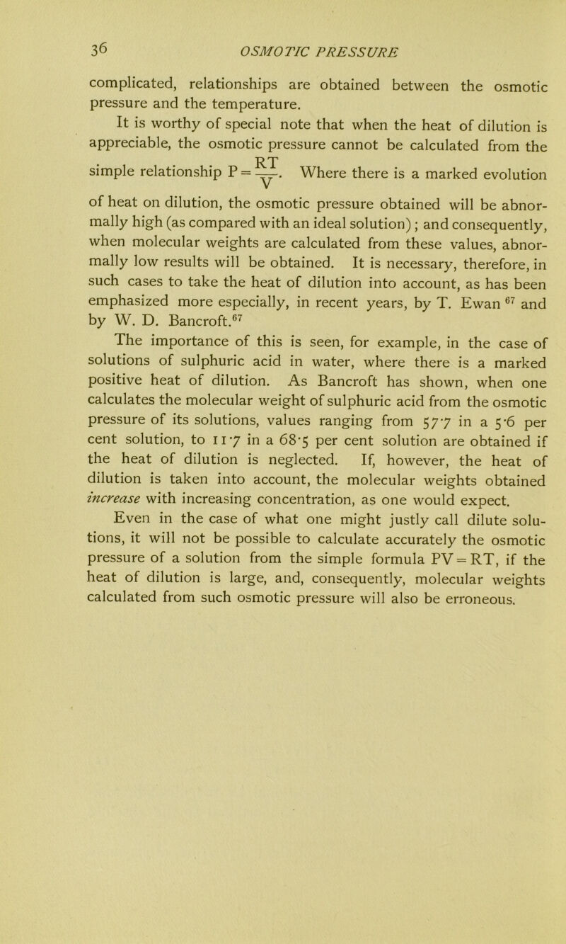 complicated, relationships are obtained between the osmotic pressure and the temperature. It is worthy of special note that when the heat of dilution is appreciable, the osmotic pressure cannot be calculated from the RT simple relationship P = _—. Where there is a marked evolution of heat on dilution, the osmotic pressure obtained will be abnor- mally high (as compared with an ideal solution) ; and consequently, when molecular weights are calculated from these values, abnor- mally low results will be obtained. It is necessary, therefore, in such cases to take the heat of dilution into account, as has been emphasized more especially, in recent years, by T. Ewan 67 and by W. D. Bancroft.67 The importance of this is seen, for example, in the case of solutions of sulphuric acid in water, where there is a marked positive heat of dilution. As Bancroft has shown, when one calculates the molecular weight of sulphuric acid from the osmotic pressure of its solutions, values ranging from 577 in a 5 -6 per cent solution, to 117 in a 68-5 per cent solution are obtained if the heat of dilution is neglected. If, however, the heat of dilution is taken into account, the molecular weights obtained increase with increasing concentration, as one would expect. Even in the case of what one might justly call dilute solu- tions, it will not be possible to calculate accurately the osmotic pressure of a solution from the simple formula PV = RT, if the heat of dilution is large, and, consequently, molecular weights calculated from such osmotic pressure will also be erroneous.